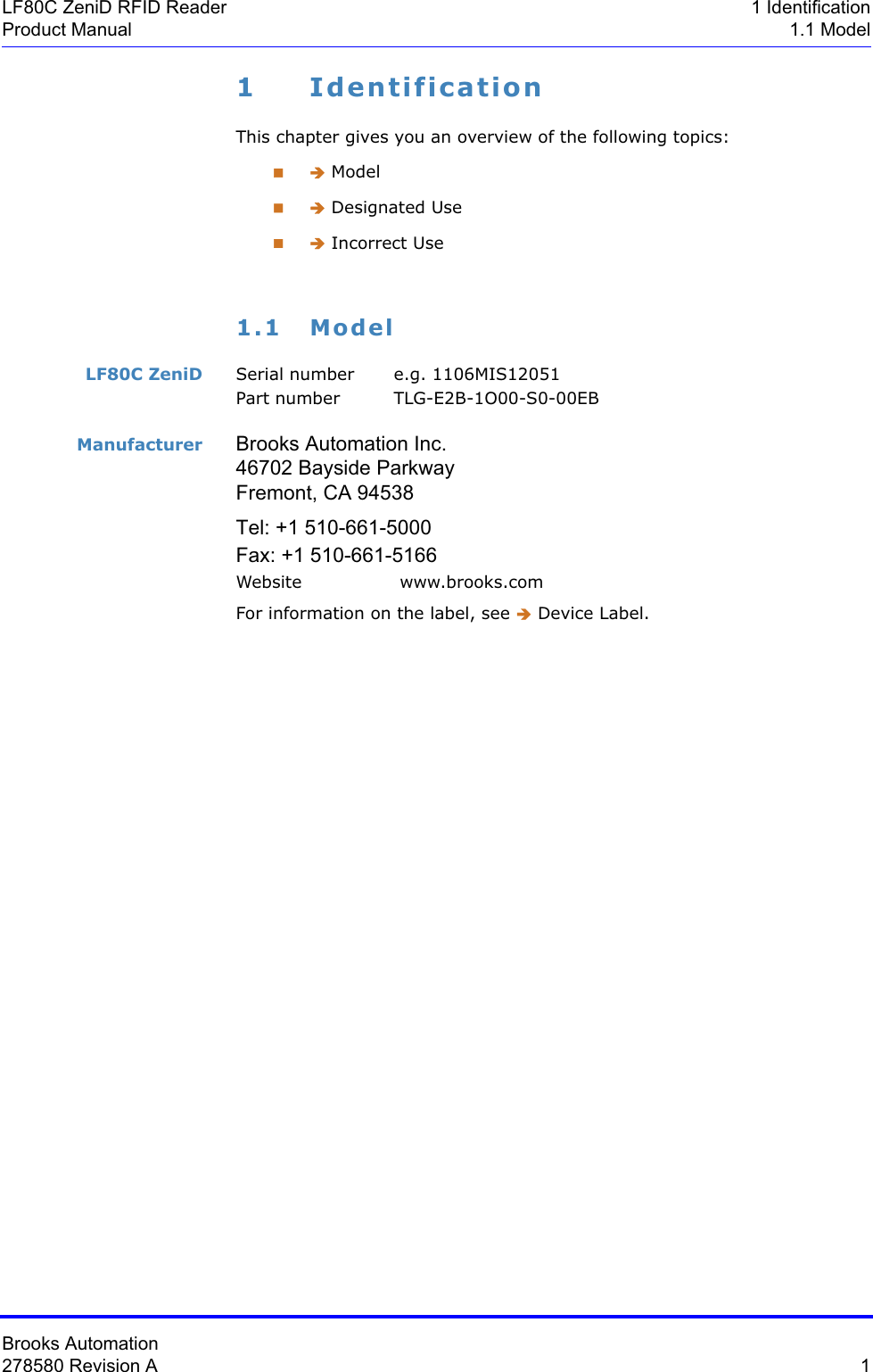 Brooks Automation278580 Revision A  1LF80C ZeniD RFID Reader 1 IdentificationProduct Manual 1.1 Model1 IdentificationThis chapter gives you an overview of the following topics: Î Model Î Designated Use Î Incorrect Use1.1 ModelLF80C ZeniD Serial number  e.g. 1106MIS12051Part number TLG-E2B-1O00-S0-00EBManufacturer Brooks Automation Inc. 46702 Bayside Parkway Fremont, CA 94538Tel: +1 510-661-5000 Fax: +1 510-661-5166 Website  www.brooks.comFor information on the label, see Î Device Label.