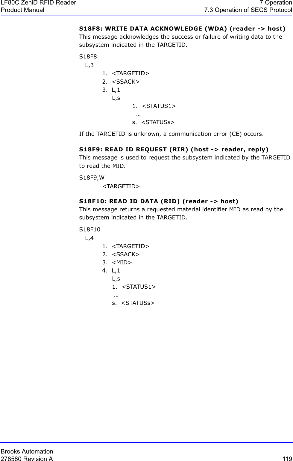 Brooks Automation278580 Revision A  119LF80C ZeniD RFID Reader 7 OperationProduct Manual 7.3 Operation of SECS ProtocolS18F8: WRITE DATA ACKNOWLEDGE (WDA) (reader -&gt; host) This message acknowledges the success or failure of writing data to the subsystem indicated in the TARGETID. S18F8    L,3 1.  &lt;TARGETID&gt;2.  &lt;SSACK&gt;3.  L,1     L,s1.  &lt;STATUS1&gt;   …s.  &lt;STATUSs&gt;If the TARGETID is unknown, a communication error (CE) occurs.S18F9: READ ID REQUEST (RIR) (host -&gt; reader, reply) This message is used to request the subsystem indicated by the TARGETID to read the MID.S18F9,W &lt;TARGETID&gt;S18F10: READ ID DATA (RID) (reader -&gt; host) This message returns a requested material identifier MID as read by the subsystem indicated in the TARGETID.S18F10    L,4 1.  &lt;TARGETID&gt;2.  &lt;SSACK&gt;3.  &lt;MID&gt;4.  L,1     L,s     1.  &lt;STATUS1&gt;       …     s.  &lt;STATUSs&gt;