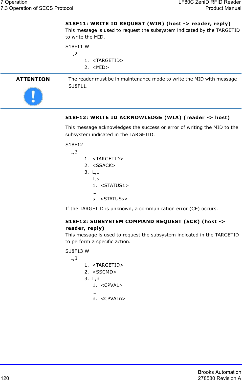 Brooks Automation120 278580 Revision A7 Operation LF80C ZeniD RFID Reader7.3 Operation of SECS Protocol Product ManualS18F11: WRITE ID REQUEST (WIR) (host -&gt; reader, reply) This message is used to request the subsystem indicated by the TARGETID to write the MID.S18F11 W   L,2 1.  &lt;TARGETID&gt;2.  &lt;MID&gt;S18F12: WRITE ID ACKNOWLEDGE (WIA) (reader -&gt; host) This message acknowledges the success or error of writing the MID to the subsystem indicated in the TARGETID. S18F12    L,3 1.  &lt;TARGETID&gt;2.  &lt;SSACK&gt;3.  L,1     L,s     1.  &lt;STATUS1&gt;      …     s.  &lt;STATUSs&gt;If the TARGETID is unknown, a communication error (CE) occurs.S18F13: SUBSYSTEM COMMAND REQUEST (SCR) (host -&gt; reader, reply)This message is used to request the subsystem indicated in the TARGETID to perform a specific action. S18F13 W   L,3 1.  &lt;TARGETID&gt;2.  &lt;SSCMD&gt;3.  L,n     1.  &lt;CPVAL&gt;      …     n.  &lt;CPVALn&gt;ATTENTION The reader must be in maintenance mode to write the MID with message S18F11.