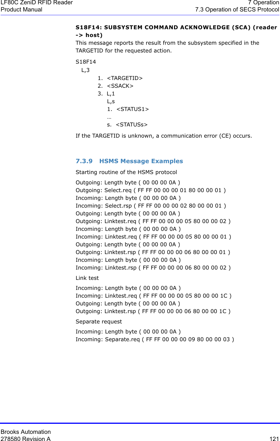 Brooks Automation278580 Revision A  121LF80C ZeniD RFID Reader 7 OperationProduct Manual 7.3 Operation of SECS ProtocolS18F14: SUBSYSTEM COMMAND ACKNOWLEDGE (SCA) (reader -&gt; host)This message reports the result from the subsystem specified in the TARGETID for the requested action. S18F14    L,3 1.  &lt;TARGETID&gt;2.  &lt;SSACK&gt;3.  L,1     L,s     1.  &lt;STATUS1&gt;      …     s.  &lt;STATUSs&gt;If the TARGETID is unknown, a communication error (CE) occurs.7.3.9 HSMS Message ExamplesStarting routine of the HSMS protocol Outgoing: Length byte ( 00 00 00 0A )Outgoing: Select.req ( FF FF 00 00 00 01 80 00 00 01 )Incoming: Length byte ( 00 00 00 0A )Incoming: Select.rsp ( FF FF 00 00 00 02 80 00 00 01 )Outgoing: Length byte ( 00 00 00 0A )Outgoing: Linktest.req ( FF FF 00 00 00 05 80 00 00 02 )Incoming: Length byte ( 00 00 00 0A )Incoming: Linktest.req ( FF FF 00 00 00 05 80 00 00 01 )Outgoing: Length byte ( 00 00 00 0A )Outgoing: Linktest.rsp ( FF FF 00 00 00 06 80 00 00 01 )Incoming: Length byte ( 00 00 00 0A )Incoming: Linktest.rsp ( FF FF 00 00 00 06 80 00 00 02 )Link testIncoming: Length byte ( 00 00 00 0A )Incoming: Linktest.req ( FF FF 00 00 00 05 80 00 00 1C )Outgoing: Length byte ( 00 00 00 0A )Outgoing: Linktest.rsp ( FF FF 00 00 00 06 80 00 00 1C )Separate requestIncoming: Length byte ( 00 00 00 0A )Incoming: Separate.req ( FF FF 00 00 00 09 80 00 00 03 )