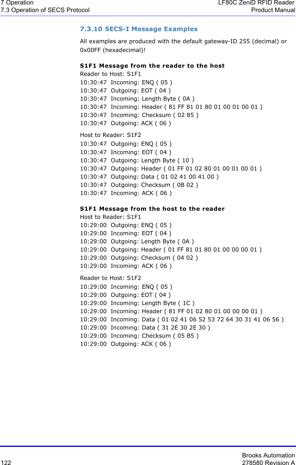 Brooks Automation122 278580 Revision A7 Operation LF80C ZeniD RFID Reader7.3 Operation of SECS Protocol Product Manual7.3.10 SECS-I Message ExamplesAll examples are produced with the default gateway-ID 255 (decimal) or 0x00FF (hexadecimal)!S1F1 Message from the reader to the hostReader to Host: S1F110:30:47  Incoming: ENQ ( 05 )10:30:47  Outgoing: EOT ( 04 )10:30:47  Incoming: Length Byte ( 0A )10:30:47  Incoming: Header ( 81 FF 81 01 80 01 00 01 00 01 )10:30:47  Incoming: Checksum ( 02 85 )10:30:47  Outgoing: ACK ( 06 )Host to Reader: S1F210:30:47  Outgoing: ENQ ( 05 )10:30:47  Incoming: EOT ( 04 )10:30:47  Outgoing: Length Byte ( 10 )10:30:47  Outgoing: Header ( 01 FF 01 02 80 01 00 01 00 01 )10:30:47  Outgoing: Data ( 01 02 41 00 41 00 )10:30:47  Outgoing: Checksum ( 0B 02 )10:30:47  Incoming: ACK ( 06 )S1F1 Message from the host to the readerHost to Reader: S1F110:29:00  Outgoing: ENQ ( 05 )10:29:00  Incoming: EOT ( 04 )10:29:00  Outgoing: Length Byte ( 0A )10:29:00  Outgoing: Header ( 01 FF 81 01 80 01 00 00 00 01 )10:29:00  Outgoing: Checksum ( 04 02 )10:29:00  Incoming: ACK ( 06 )Reader to Host: S1F210:29:00  Incoming: ENQ ( 05 )10:29:00  Outgoing: EOT ( 04 )10:29:00  Incoming: Length Byte ( 1C )10:29:00  Incoming: Header ( 81 FF 01 02 80 01 00 00 00 01 )10:29:00  Incoming: Data ( 01 02 41 06 52 53 72 64 30 31 41 06 56 )10:29:00  Incoming: Data ( 31 2E 30 2E 30 )10:29:00  Incoming: Checksum ( 05 B5 )10:29:00  Outgoing: ACK ( 06 )