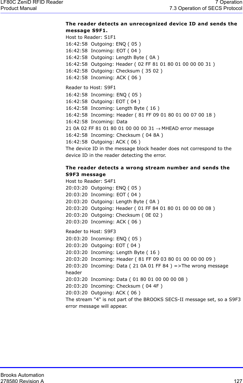 Brooks Automation278580 Revision A  127LF80C ZeniD RFID Reader 7 OperationProduct Manual 7.3 Operation of SECS ProtocolThe reader detects an unrecognized device ID and sends the message S9F1.Host to Reader: S1F116:42:58  Outgoing: ENQ ( 05 )16:42:58  Incoming: EOT ( 04 )16:42:58  Outgoing: Length Byte ( 0A )16:42:58  Outgoing: Header ( 02 FF 81 01 80 01 00 00 00 31 )16:42:58  Outgoing: Checksum ( 35 02 )16:42:58  Incoming: ACK ( 06 )Reader to Host: S9F116:42:58  Incoming: ENQ ( 05 )16:42:58  Outgoing: EOT ( 04 )16:42:58  Incoming: Length Byte ( 16 )16:42:58  Incoming: Header ( 81 FF 09 01 80 01 00 07 00 18 )16:42:58  Incoming: Data 21 0A 02 FF 81 01 80 01 00 00 00 31 → MHEAD error message16:42:58  Incoming: Checksum ( 04 8A )16:42:58  Outgoing: ACK ( 06 )The device ID in the message block header does not correspond to the device ID in the reader detecting the error.The reader detects a wrong stream number and sends the S9F3 messageHost to Reader: S4F120:03:20  Outgoing: ENQ ( 05 )20:03:20  Incoming: EOT ( 04 )20:03:20  Outgoing: Length Byte ( 0A )20:03:20  Outgoing: Header ( 01 FF 84 01 80 01 00 00 00 08 )20:03:20  Outgoing: Checksum ( 0E 02 )20:03:20  Incoming: ACK ( 06 )Reader to Host: S9F320:03:20  Incoming: ENQ ( 05 )20:03:20  Outgoing: EOT ( 04 )20:03:20  Incoming: Length Byte ( 16 )20:03:20  Incoming: Header ( 81 FF 09 03 80 01 00 00 00 09 )20:03:20  Incoming: Data ( 21 0A 01 FF 84 ) =&gt;The wrong message header20:03:20  Incoming: Data ( 01 80 01 00 00 00 08 )20:03:20  Incoming: Checksum ( 04 4F )20:03:20  Outgoing: ACK ( 06 )The stream &quot;4&quot; is not part of the BROOKS SECS-II message set, so a S9F3 error message will appear. 