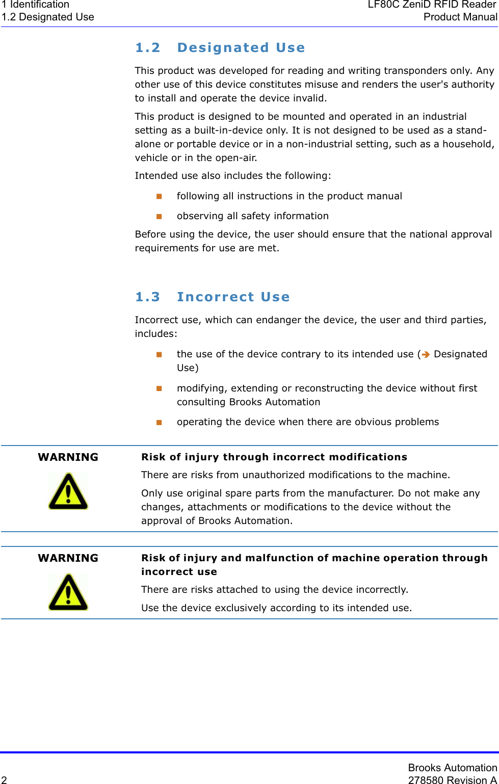 Brooks Automation2278580 Revision A1 Identification LF80C ZeniD RFID Reader1.2 Designated Use Product Manual1.2 Designated UseThis product was developed for reading and writing transponders only. Any other use of this device constitutes misuse and renders the user&apos;s authority to install and operate the device invalid. This product is designed to be mounted and operated in an industrial setting as a built-in-device only. It is not designed to be used as a stand-alone or portable device or in a non-industrial setting, such as a household, vehicle or in the open-air.Intended use also includes the following:following all instructions in the product manualobserving all safety informationBefore using the device, the user should ensure that the national approval requirements for use are met.1.3 Incorrect UseIncorrect use, which can endanger the device, the user and third parties, includes:the use of the device contrary to its intended use (Î Designated Use)modifying, extending or reconstructing the device without first consulting Brooks Automationoperating the device when there are obvious problemsWARNING Risk of injury through incorrect modificationsThere are risks from unauthorized modifications to the machine.Only use original spare parts from the manufacturer. Do not make any changes, attachments or modifications to the device without the approval of Brooks Automation.WARNING Risk of injury and malfunction of machine operation through incorrect useThere are risks attached to using the device incorrectly.Use the device exclusively according to its intended use.