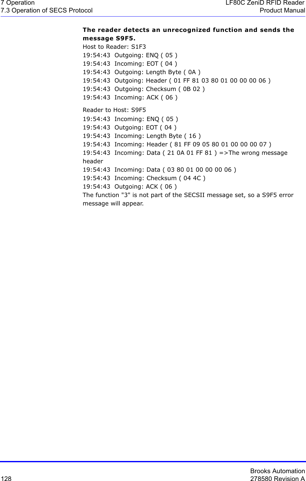 Brooks Automation128 278580 Revision A7 Operation LF80C ZeniD RFID Reader7.3 Operation of SECS Protocol Product ManualThe reader detects an unrecognized function and sends the message S9F5.Host to Reader: S1F319:54:43  Outgoing: ENQ ( 05 )19:54:43  Incoming: EOT ( 04 )19:54:43  Outgoing: Length Byte ( 0A )19:54:43  Outgoing: Header ( 01 FF 81 03 80 01 00 00 00 06 )19:54:43  Outgoing: Checksum ( 0B 02 )19:54:43  Incoming: ACK ( 06 )Reader to Host: S9F519:54:43  Incoming: ENQ ( 05 )19:54:43  Outgoing: EOT ( 04 )19:54:43  Incoming: Length Byte ( 16 )19:54:43  Incoming: Header ( 81 FF 09 05 80 01 00 00 00 07 )19:54:43  Incoming: Data ( 21 0A 01 FF 81 ) =&gt;The wrong message header19:54:43  Incoming: Data ( 03 80 01 00 00 00 06 )19:54:43  Incoming: Checksum ( 04 4C )19:54:43  Outgoing: ACK ( 06 )The function &quot;3&quot; is not part of the SECSII message set, so a S9F5 error message will appear. 