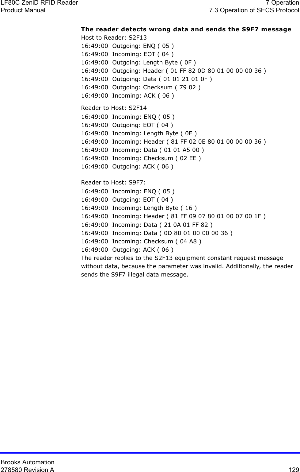 Brooks Automation278580 Revision A  129LF80C ZeniD RFID Reader 7 OperationProduct Manual 7.3 Operation of SECS ProtocolThe reader detects wrong data and sends the S9F7 messageHost to Reader: S2F1316:49:00  Outgoing: ENQ ( 05 )16:49:00  Incoming: EOT ( 04 )16:49:00  Outgoing: Length Byte ( 0F )16:49:00  Outgoing: Header ( 01 FF 82 0D 80 01 00 00 00 36 )16:49:00  Outgoing: Data ( 01 01 21 01 0F )16:49:00  Outgoing: Checksum ( 79 02 )16:49:00  Incoming: ACK ( 06 )Reader to Host: S2F1416:49:00  Incoming: ENQ ( 05 )16:49:00  Outgoing: EOT ( 04 )16:49:00  Incoming: Length Byte ( 0E )16:49:00  Incoming: Header ( 81 FF 02 0E 80 01 00 00 00 36 )16:49:00  Incoming: Data ( 01 01 A5 00 )16:49:00  Incoming: Checksum ( 02 EE )16:49:00  Outgoing: ACK ( 06 )Reader to Host: S9F7:16:49:00  Incoming: ENQ ( 05 )16:49:00  Outgoing: EOT ( 04 )16:49:00  Incoming: Length Byte ( 16 )16:49:00  Incoming: Header ( 81 FF 09 07 80 01 00 07 00 1F )16:49:00  Incoming: Data ( 21 0A 01 FF 82 )16:49:00  Incoming: Data ( 0D 80 01 00 00 00 36 )16:49:00  Incoming: Checksum ( 04 A8 )16:49:00  Outgoing: ACK ( 06 )The reader replies to the S2F13 equipment constant request message without data, because the parameter was invalid. Additionally, the reader sends the S9F7 illegal data message.