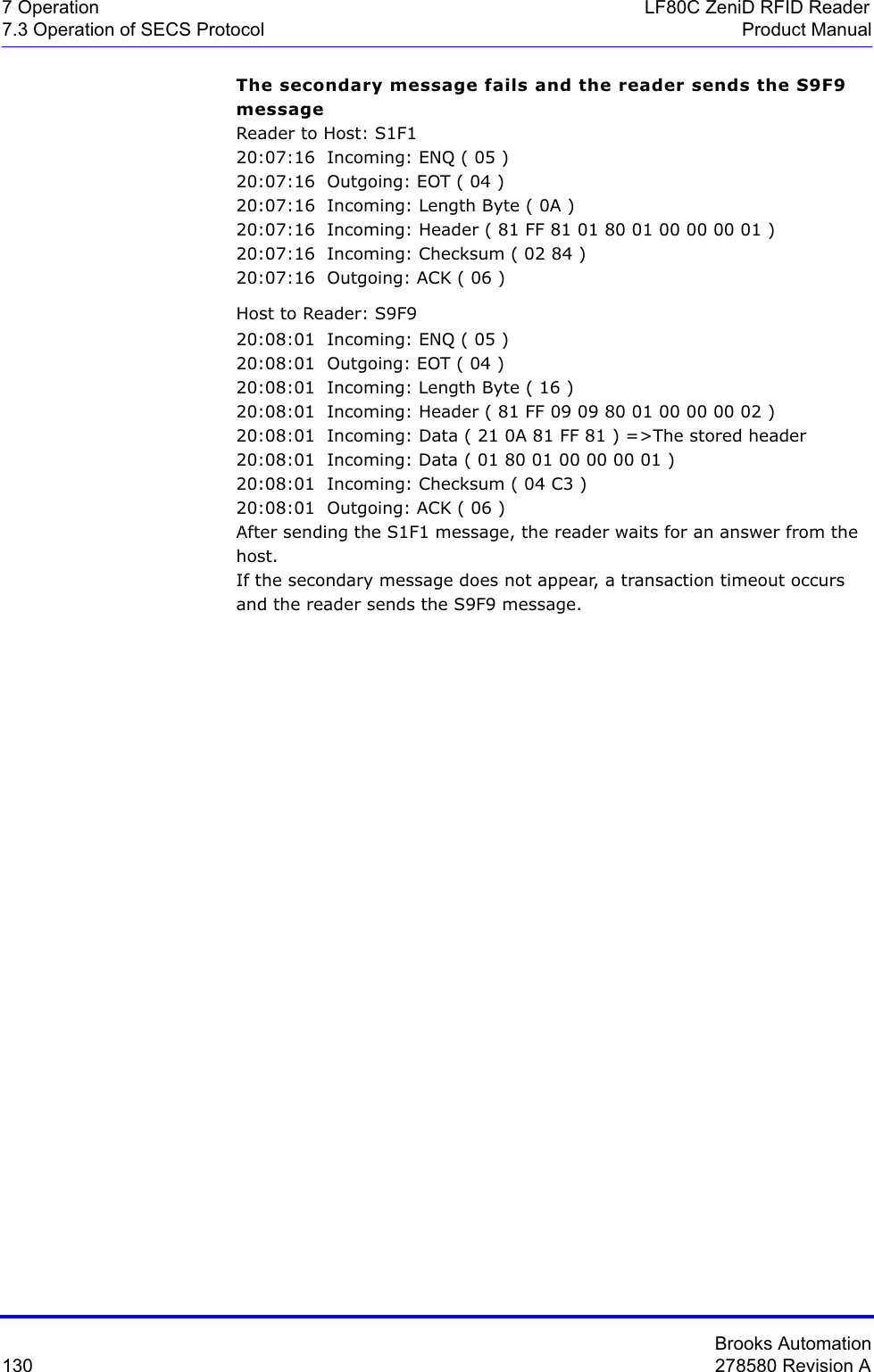 Brooks Automation130 278580 Revision A7 Operation LF80C ZeniD RFID Reader7.3 Operation of SECS Protocol Product ManualThe secondary message fails and the reader sends the S9F9 messageReader to Host: S1F120:07:16  Incoming: ENQ ( 05 )20:07:16  Outgoing: EOT ( 04 )20:07:16  Incoming: Length Byte ( 0A )20:07:16  Incoming: Header ( 81 FF 81 01 80 01 00 00 00 01 )20:07:16  Incoming: Checksum ( 02 84 )20:07:16  Outgoing: ACK ( 06 )Host to Reader: S9F920:08:01  Incoming: ENQ ( 05 )20:08:01  Outgoing: EOT ( 04 )20:08:01  Incoming: Length Byte ( 16 )20:08:01  Incoming: Header ( 81 FF 09 09 80 01 00 00 00 02 )20:08:01  Incoming: Data ( 21 0A 81 FF 81 ) =&gt;The stored header20:08:01  Incoming: Data ( 01 80 01 00 00 00 01 )20:08:01  Incoming: Checksum ( 04 C3 )20:08:01  Outgoing: ACK ( 06 )After sending the S1F1 message, the reader waits for an answer from the host.If the secondary message does not appear, a transaction timeout occurs and the reader sends the S9F9 message.