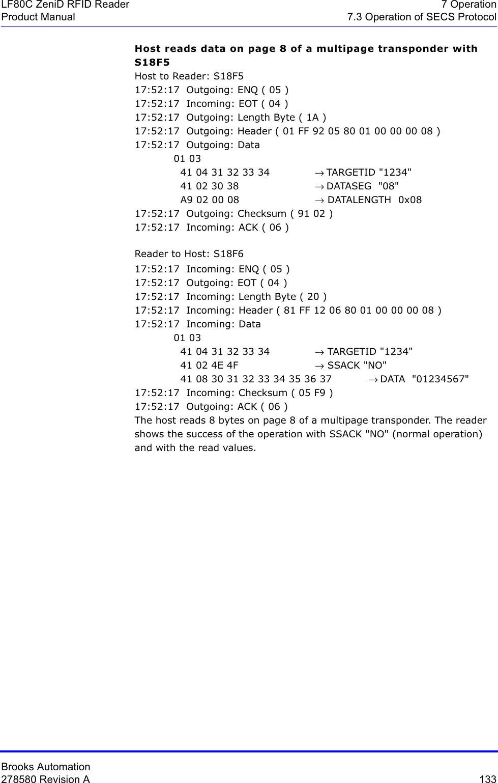 Brooks Automation278580 Revision A  133LF80C ZeniD RFID Reader 7 OperationProduct Manual 7.3 Operation of SECS ProtocolHost reads data on page 8 of a multipage transponder with S18F5Host to Reader: S18F517:52:17  Outgoing: ENQ ( 05 )17:52:17  Incoming: EOT ( 04 )17:52:17  Outgoing: Length Byte ( 1A )17:52:17  Outgoing: Header ( 01 FF 92 05 80 01 00 00 00 08 )17:52:17  Outgoing: Data 01 03   41 04 31 32 33 34  → TARGETID &quot;1234&quot;  41 02 30 38  → DATASEG  &quot;08&quot;  A9 02 00 08  → DATALENGTH  0x0817:52:17  Outgoing: Checksum ( 91 02 )17:52:17  Incoming: ACK ( 06 )Reader to Host: S18F617:52:17  Incoming: ENQ ( 05 )17:52:17  Outgoing: EOT ( 04 )17:52:17  Incoming: Length Byte ( 20 )17:52:17  Incoming: Header ( 81 FF 12 06 80 01 00 00 00 08 )17:52:17  Incoming: Data 01 03   41 04 31 32 33 34 → TARGETID &quot;1234&quot;  41 02 4E 4F  → SSACK &quot;NO&quot;  41 08 30 31 32 33 34 35 36 37           → DATA  &quot;01234567&quot;17:52:17  Incoming: Checksum ( 05 F9 )17:52:17  Outgoing: ACK ( 06 )The host reads 8 bytes on page 8 of a multipage transponder. The reader shows the success of the operation with SSACK &quot;NO&quot; (normal operation) and with the read values.