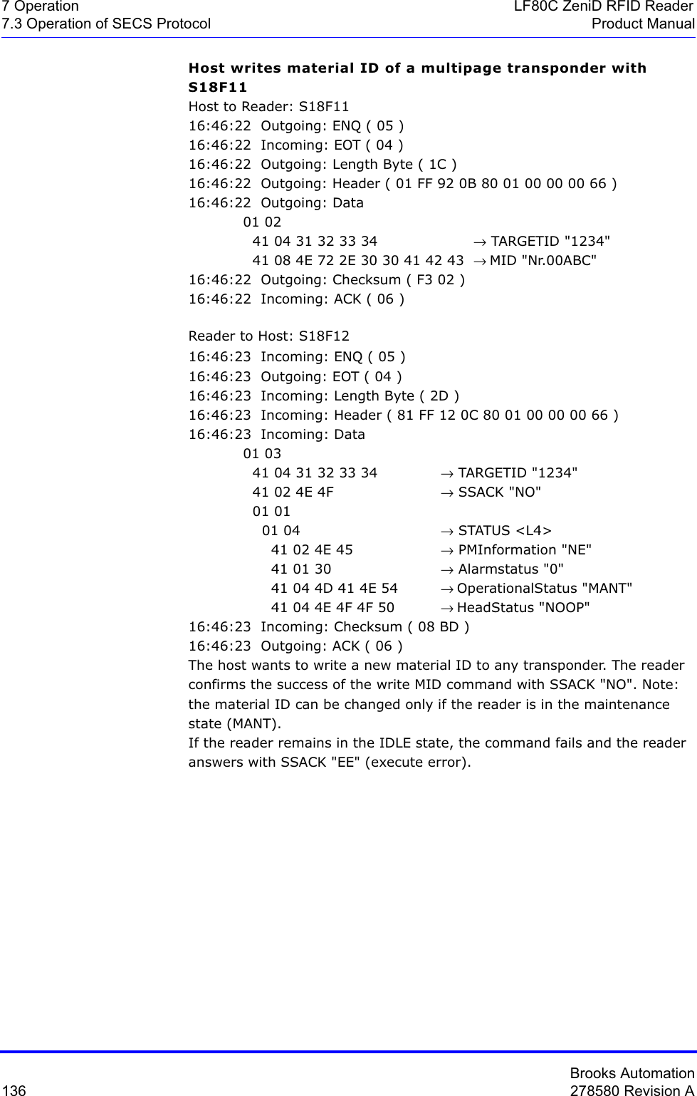 Brooks Automation136 278580 Revision A7 Operation LF80C ZeniD RFID Reader7.3 Operation of SECS Protocol Product ManualHost writes material ID of a multipage transponder with S18F11Host to Reader: S18F1116:46:22  Outgoing: ENQ ( 05 )16:46:22  Incoming: EOT ( 04 )16:46:22  Outgoing: Length Byte ( 1C )16:46:22  Outgoing: Header ( 01 FF 92 0B 80 01 00 00 00 66 )16:46:22  Outgoing: Data 01 02   41 04 31 32 33 34         → TARGETID &quot;1234&quot;  41 08 4E 72 2E 30 30 41 42 43  → MID &quot;Nr.00ABC&quot;16:46:22  Outgoing: Checksum ( F3 02 )16:46:22  Incoming: ACK ( 06 )Reader to Host: S18F1216:46:23  Incoming: ENQ ( 05 )16:46:23  Outgoing: EOT ( 04 )16:46:23  Incoming: Length Byte ( 2D )16:46:23  Incoming: Header ( 81 FF 12 0C 80 01 00 00 00 66 )16:46:23  Incoming: Data 01 03   41 04 31 32 33 34  → TARGETID &quot;1234&quot;  41 02 4E 4F  → SSACK &quot;NO&quot;  01 01     01 04  → STATUS &lt;L4&gt;      41 02 4E 45  → PMInformation &quot;NE&quot;      41 01 30  → Alarmstatus &quot;0&quot;      41 04 4D 41 4E 54 → OperationalStatus &quot;MANT&quot;      41 04 4E 4F 4F 50  → HeadStatus &quot;NOOP&quot;16:46:23  Incoming: Checksum ( 08 BD )16:46:23  Outgoing: ACK ( 06 )The host wants to write a new material ID to any transponder. The reader confirms the success of the write MID command with SSACK &quot;NO&quot;. Note: the material ID can be changed only if the reader is in the maintenance state (MANT).If the reader remains in the IDLE state, the command fails and the reader answers with SSACK &quot;EE&quot; (execute error).