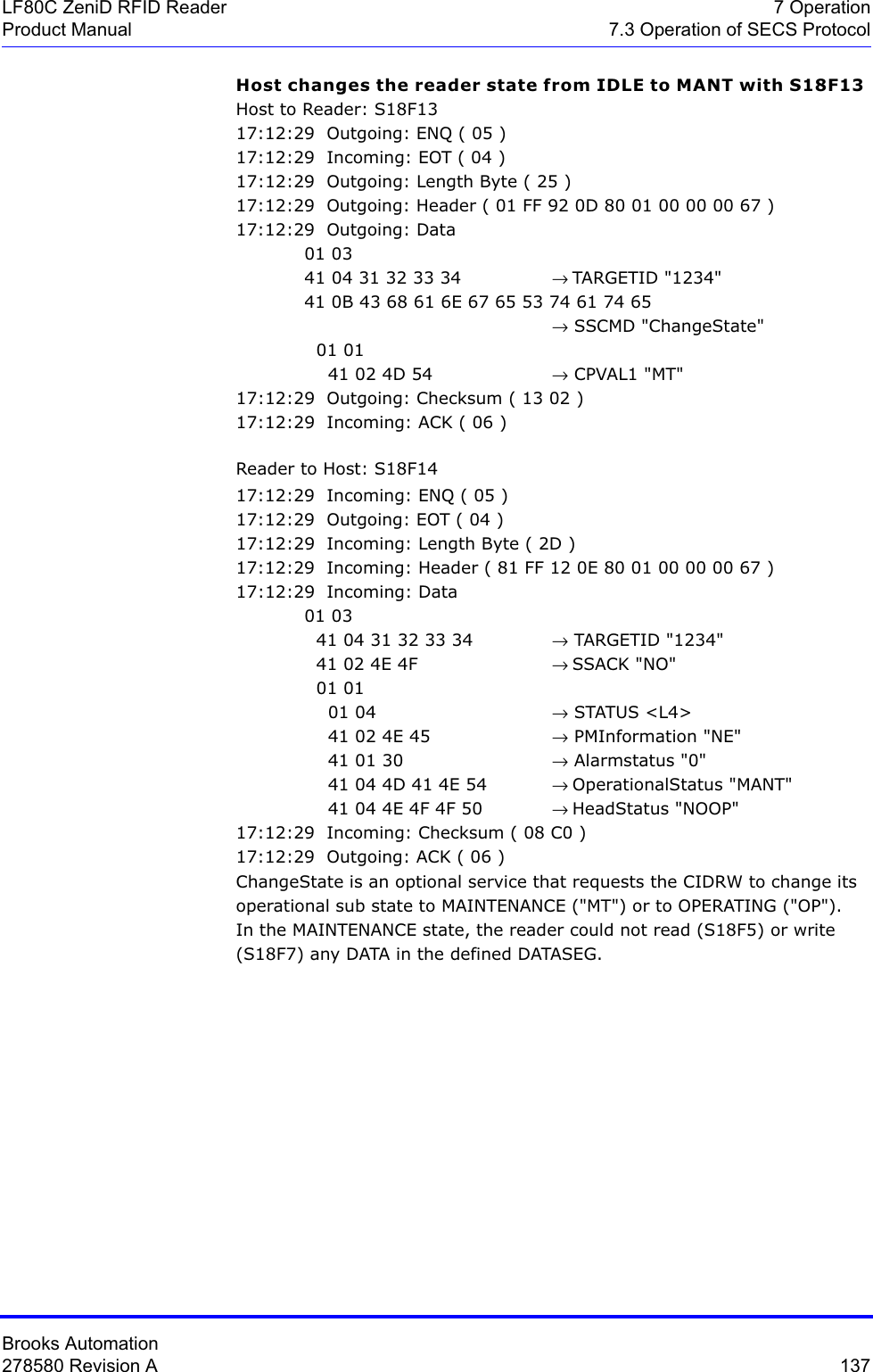 Brooks Automation278580 Revision A  137LF80C ZeniD RFID Reader 7 OperationProduct Manual 7.3 Operation of SECS ProtocolHost changes the reader state from IDLE to MANT with S18F13 Host to Reader: S18F1317:12:29  Outgoing: ENQ ( 05 )17:12:29  Incoming: EOT ( 04 )17:12:29  Outgoing: Length Byte ( 25 )17:12:29  Outgoing: Header ( 01 FF 92 0D 80 01 00 00 00 67 )17:12:29  Outgoing: Data  01 03         41 04 31 32 33 34  → TARGETID &quot;1234&quot;41 0B 43 68 61 6E 67 65 53 74 61 74 65                               → SSCMD &quot;ChangeState&quot;  01 01     41 02 4D 54  → CPVAL1 &quot;MT&quot;17:12:29  Outgoing: Checksum ( 13 02 )17:12:29  Incoming: ACK ( 06 )Reader to Host: S18F1417:12:29  Incoming: ENQ ( 05 )17:12:29  Outgoing: EOT ( 04 )17:12:29  Incoming: Length Byte ( 2D )17:12:29  Incoming: Header ( 81 FF 12 0E 80 01 00 00 00 67 )17:12:29  Incoming: Data 01 03   41 04 31 32 33 34  → TARGETID &quot;1234&quot;  41 02 4E 4F  → SSACK &quot;NO&quot;  01 01     01 04  → STATUS &lt;L4&gt;    41 02 4E 45  → PMInformation &quot;NE&quot;    41 01 30  → Alarmstatus &quot;0&quot;    41 04 4D 41 4E 54  → OperationalStatus &quot;MANT&quot;    41 04 4E 4F 4F 50 → HeadStatus &quot;NOOP&quot;17:12:29  Incoming: Checksum ( 08 C0 )17:12:29  Outgoing: ACK ( 06 )ChangeState is an optional service that requests the CIDRW to change its operational sub state to MAINTENANCE (&quot;MT&quot;) or to OPERATING (&quot;OP&quot;). In the MAINTENANCE state, the reader could not read (S18F5) or write (S18F7) any DATA in the defined DATASEG.   