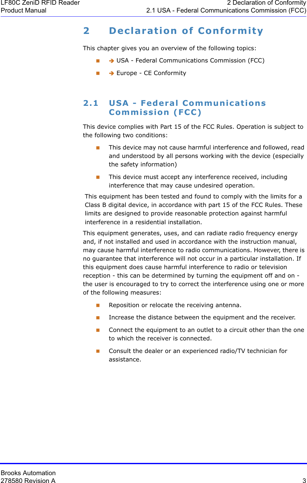 Brooks Automation278580 Revision A  3LF80C ZeniD RFID Reader 2 Declaration of ConformityProduct Manual 2.1 USA - Federal Communications Commission (FCC)2 Declaration of ConformityThis chapter gives you an overview of the following topics: Î USA - Federal Communications Commission (FCC) Î Europe - CE Conformity2.1 USA - Federal Communications Commission (FCC)This device complies with Part 15 of the FCC Rules. Operation is subject to the following two conditions:This device may not cause harmful interference and followed, read and understood by all persons working with the device (especially the safety information)This device must accept any interference received, including interference that may cause undesired operation.This equipment has been tested and found to comply with the limits for a Class B digital device, in accordance with part 15 of the FCC Rules. These limits are designed to provide reasonable protection against harmful interference in a residential installation.This equipment generates, uses, and can radiate radio frequency energy and, if not installed and used in accordance with the instruction manual, may cause harmful interference to radio communications. However, there is no guarantee that interference will not occur in a particular installation. If this equipment does cause harmful interference to radio or television reception - this can be determined by turning the equipment off and on - the user is encouraged to try to correct the interference using one or more of the following measures:Reposition or relocate the receiving antenna.Increase the distance between the equipment and the receiver.Connect the equipment to an outlet to a circuit other than the one to which the receiver is connected.Consult the dealer or an experienced radio/TV technician for assistance.