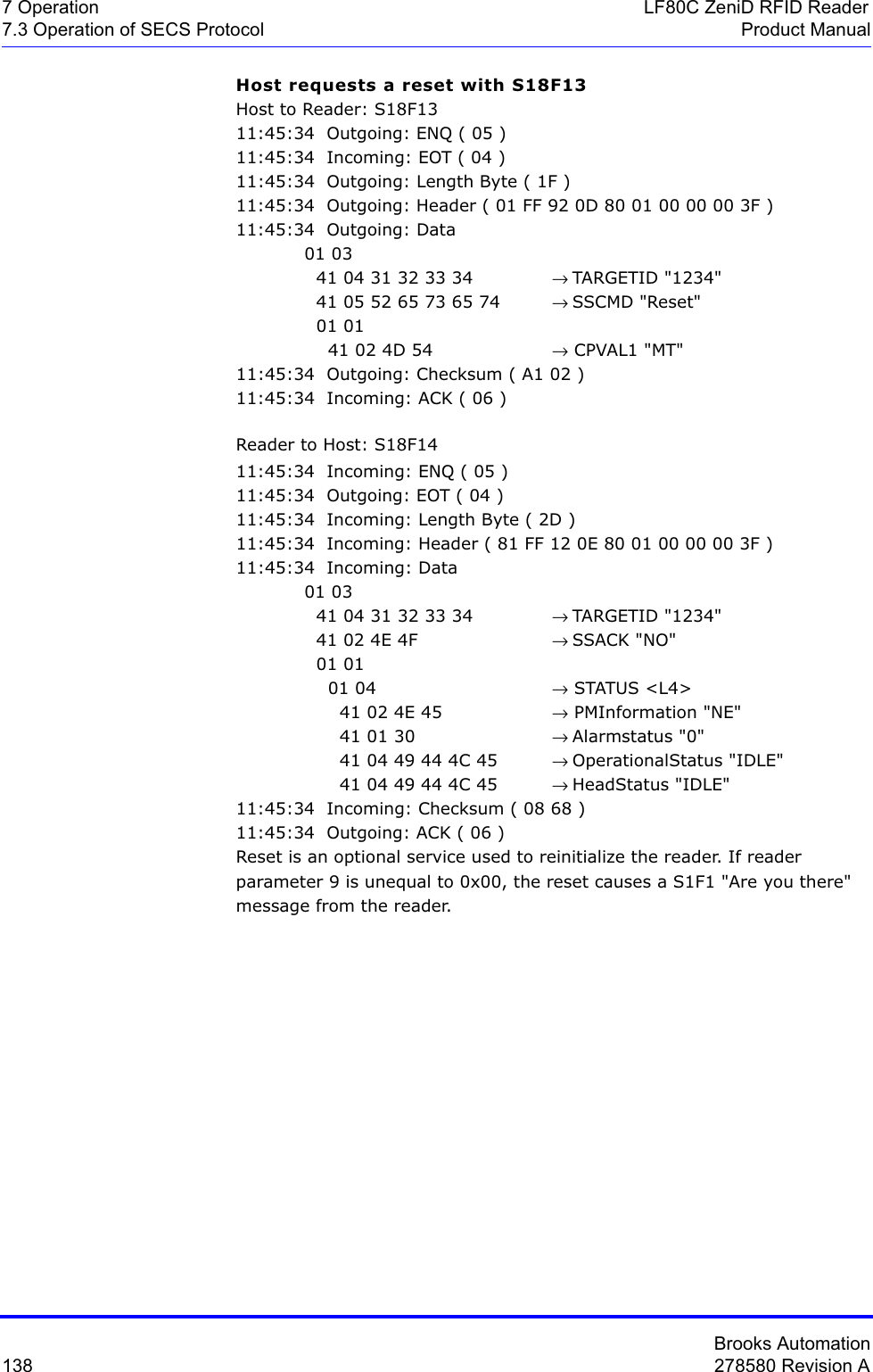 Brooks Automation138 278580 Revision A7 Operation LF80C ZeniD RFID Reader7.3 Operation of SECS Protocol Product ManualHost requests a reset with S18F13Host to Reader: S18F1311:45:34  Outgoing: ENQ ( 05 )11:45:34  Incoming: EOT ( 04 )11:45:34  Outgoing: Length Byte ( 1F )11:45:34  Outgoing: Header ( 01 FF 92 0D 80 01 00 00 00 3F )11:45:34  Outgoing: Data 01 03   41 04 31 32 33 34 → TARGETID &quot;1234&quot;  41 05 52 65 73 65 74  → SSCMD &quot;Reset&quot;  01 01    41 02 4D 54  → CPVAL1 &quot;MT&quot;11:45:34  Outgoing: Checksum ( A1 02 )11:45:34  Incoming: ACK ( 06 )Reader to Host: S18F1411:45:34  Incoming: ENQ ( 05 )11:45:34  Outgoing: EOT ( 04 )11:45:34  Incoming: Length Byte ( 2D )11:45:34  Incoming: Header ( 81 FF 12 0E 80 01 00 00 00 3F )11:45:34  Incoming: Data 01 03   41 04 31 32 33 34 → TARGETID &quot;1234&quot;  41 02 4E 4F  → SSACK &quot;NO&quot;  01 01     01 04  → STATUS &lt;L4&gt;      41 02 4E 45  → PMInformation &quot;NE&quot;      41 01 30  → Alarmstatus &quot;0&quot;      41 04 49 44 4C 45 → OperationalStatus &quot;IDLE&quot;      41 04 49 44 4C 45 → HeadStatus &quot;IDLE&quot;11:45:34  Incoming: Checksum ( 08 68 )11:45:34  Outgoing: ACK ( 06 )Reset is an optional service used to reinitialize the reader. If reader parameter 9 is unequal to 0x00, the reset causes a S1F1 &quot;Are you there&quot; message from the reader.