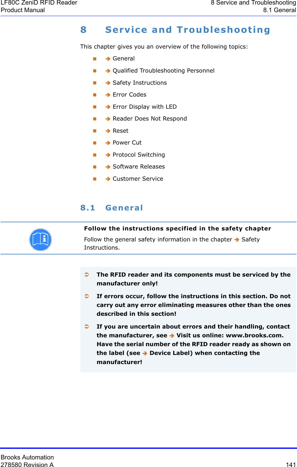 Brooks Automation278580 Revision A  141LF80C ZeniD RFID Reader 8 Service and TroubleshootingProduct Manual 8.1 General8 Service and TroubleshootingThis chapter gives you an overview of the following topics: Î General Î Qualified Troubleshooting Personnel Î Safety Instructions Î Error Codes Î Error Display with LED Î Reader Does Not Respond Î Reset Î Power Cut Î Protocol Switching Î Software Releases Î Customer Service8.1 GeneralFollow the instructions specified in the safety chapterFollow the general safety information in the chapter Î Safety Instructions.ÂThe RFID reader and its components must be serviced by the manufacturer only!ÂIf errors occur, follow the instructions in this section. Do not carry out any error eliminating measures other than the ones described in this section!ÂIf you are uncertain about errors and their handling, contact the manufacturer, see Î Visit us online: www.brooks.com. Have the serial number of the RFID reader ready as shown on the label (see Î Device Label) when contacting the manufacturer!