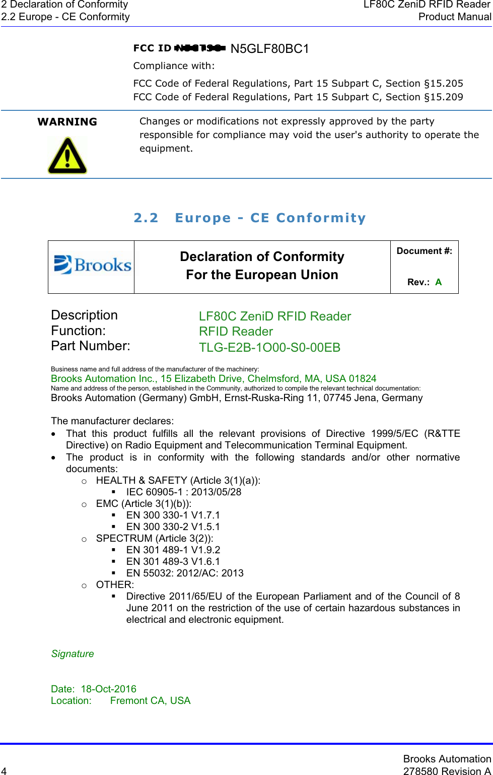 Brooks Automation4278580 Revision A2 Declaration of Conformity LF80C ZeniD RFID Reader2.2 Europe - CE Conformity Product ManualFCC ID N5GTSGCompliance with:FCC Code of Federal Regulations, Part 15 Subpart C, Section §15.205FCC Code of Federal Regulations, Part 15 Subpart C, Section §15.2092.2 Europe - CE ConformityWARNING Changes or modifications not expressly approved by the party responsible for compliance may void the user&apos;s authority to operate the equipment.Declaration of Conformity For the European Union Document #: Rev.:  ADescription     ATR60LF CAN ReaderFunction:       RFID ReaderPart Number:      TLS-33C-XXXX-XX-XXXXBusiness name and full address of the manufacturer of the machinery: Brooks Automation Inc., 15 Elizabeth Drive, Chelmsford, MA, USA 01824 Name and address of the person, established in the Community, authorized to compile the relevant technical documentation:Brooks Automation (Germany) GmbH, Ernst-Ruska-Ring 11, 07745 Jena, Germany The manufacturer declares: x  That this product fulfills all the relevant provisions of Directive 1999/5/EC (R&amp;TTE Directive) on Radio Equipment and Telecommunication Terminal Equipment. x  The product is in conformity with the following standards and/or other normative documents: o  HEALTH &amp; SAFETY (Article 3(1)(a)):   IEC 60905-1 : 2013/05/28 o EMC (Article 3(1)(b)):   EN 300 330-1 V1.7.1   EN 300 330-2 V1.5.1 o  SPECTRUM (Article 3(2)):   EN 301 489-1 V1.9.2   EN 301 489-3 V1.6.1   EN 55032: 2012/AC: 2013 o OTHER:   Directive 2011/65/EU of the European Parliament and of the Council of 8 June 2011 on the restriction of the use of certain hazardous substances in electrical and electronic equipment.Signature Date: 18-Oct-2016Location: Fremont CA, USARFID ReaderLF80C ZeniD RFID ReaderTLG-E2B-1O00-S0-00EBN5GLF80BC1