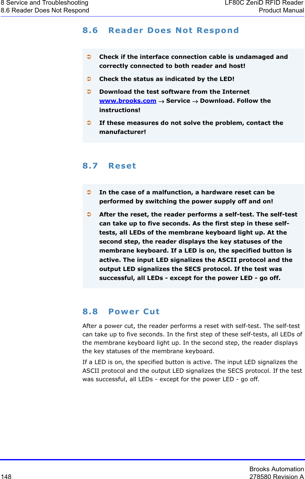 Brooks Automation148 278580 Revision A8 Service and Troubleshooting LF80C ZeniD RFID Reader8.6 Reader Does Not Respond Product Manual8.6 Reader Does Not Respond8.7 Reset8.8 Power CutAfter a power cut, the reader performs a reset with self-test. The self-test can take up to five seconds. In the first step of these self-tests, all LEDs of the membrane keyboard light up. In the second step, the reader displays the key statuses of the membrane keyboard. If a LED is on, the specified button is active. The input LED signalizes the ASCII protocol and the output LED signalizes the SECS protocol. If the test was successful, all LEDs - except for the power LED - go off. ÂCheck if the interface connection cable is undamaged and correctly connected to both reader and host!ÂCheck the status as indicated by the LED!ÂDownload the test software from the Internet www.brooks.com→ Service → Download. Follow the instructions!ÂIf these measures do not solve the problem, contact the manufacturer!ÂIn the case of a malfunction, a hardware reset can be performed by switching the power supply off and on!ÂAfter the reset, the reader performs a self-test. The self-test can take up to five seconds. As the first step in these self-tests, all LEDs of the membrane keyboard light up. At the second step, the reader displays the key statuses of the membrane keyboard. If a LED is on, the specified button is active. The input LED signalizes the ASCII protocol and the output LED signalizes the SECS protocol. If the test was successful, all LEDs - except for the power LED - go off.
