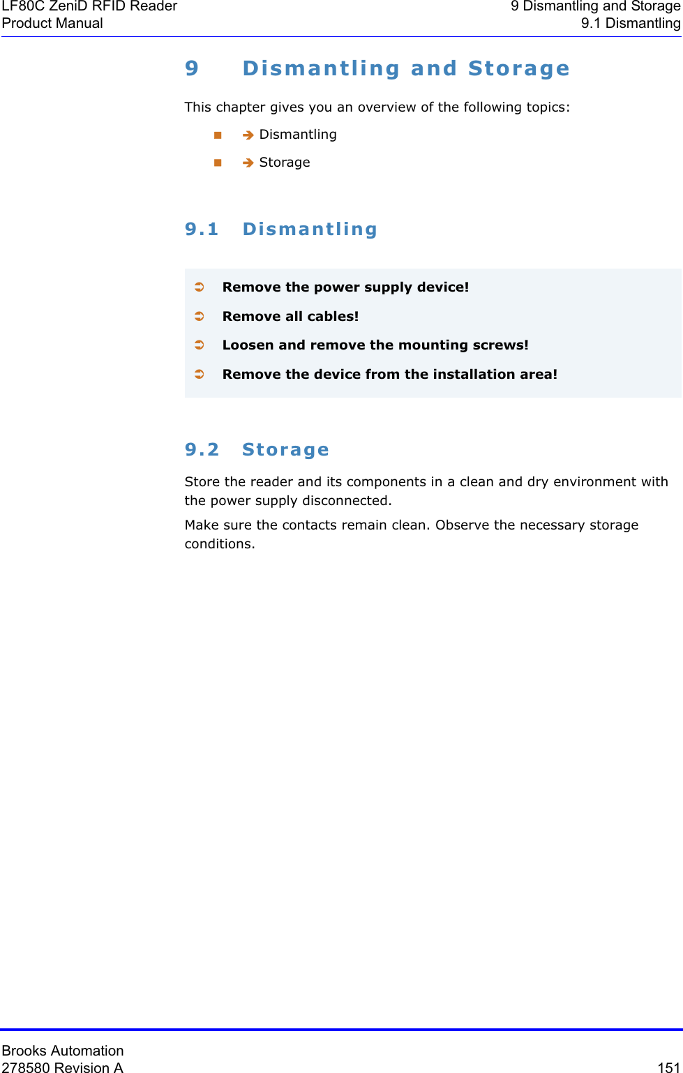 Brooks Automation278580 Revision A  151LF80C ZeniD RFID Reader 9 Dismantling and StorageProduct Manual 9.1 Dismantling9 Dismantling and StorageThis chapter gives you an overview of the following topics: Î Dismantling Î Storage9.1 Dismantling9.2 StorageStore the reader and its components in a clean and dry environment with the power supply disconnected. Make sure the contacts remain clean. Observe the necessary storage conditions.ÂRemove the power supply device!ÂRemove all cables!ÂLoosen and remove the mounting screws!ÂRemove the device from the installation area!