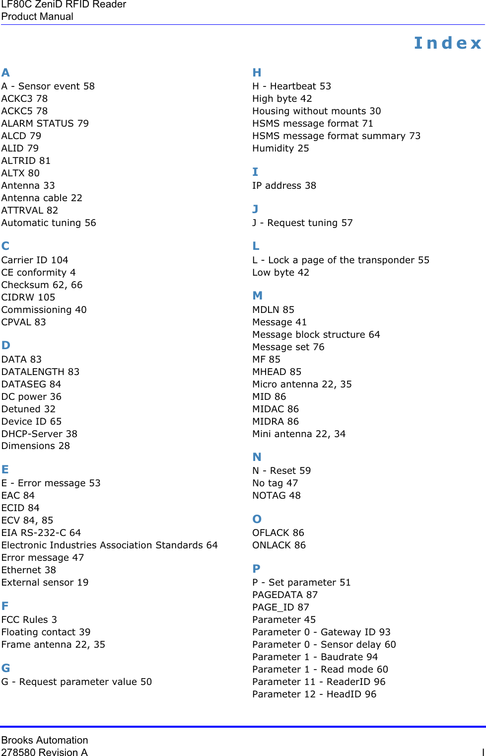 Brooks Automation278580 Revision A  ILF80C ZeniD RFID ReaderProduct ManualIndexAA - Sensor event 58ACKC3 78ACKC5 78ALARM STATUS 79ALCD 79ALID 79ALTRID 81ALTX 80Antenna 33Antenna cable 22ATTRVAL 82Automatic tuning 56CCarrier ID 104CE conformity 4Checksum 62, 66CIDRW 105Commissioning 40CPVAL 83DDATA 83DATALENGTH 83DATASEG 84DC power 36Detuned 32Device ID 65DHCP-Server 38Dimensions 28EE - Error message 53EAC 84ECID 84ECV 84, 85EIA RS-232-C 64Electronic Industries Association Standards 64Error message 47Ethernet 38External sensor 19FFCC Rules 3Floating contact 39Frame antenna 22, 35GG - Request parameter value 50HH - Heartbeat 53High byte 42Housing without mounts 30HSMS message format 71HSMS message format summary 73Humidity 25IIP address 38JJ - Request tuning 57LL - Lock a page of the transponder 55Low byte 42MMDLN 85Message 41Message block structure 64Message set 76MF 85MHEAD 85Micro antenna 22, 35MID 86MIDAC 86MIDRA 86Mini antenna 22, 34NN - Reset 59No tag 47NOTAG 48OOFLACK 86ONLACK 86PP - Set parameter 51PAGEDATA 87PAGE_ID 87Parameter 45Parameter 0 - Gateway ID 93Parameter 0 - Sensor delay 60Parameter 1 - Baudrate 94Parameter 1 - Read mode 60Parameter 11 - ReaderID 96Parameter 12 - HeadID 96
