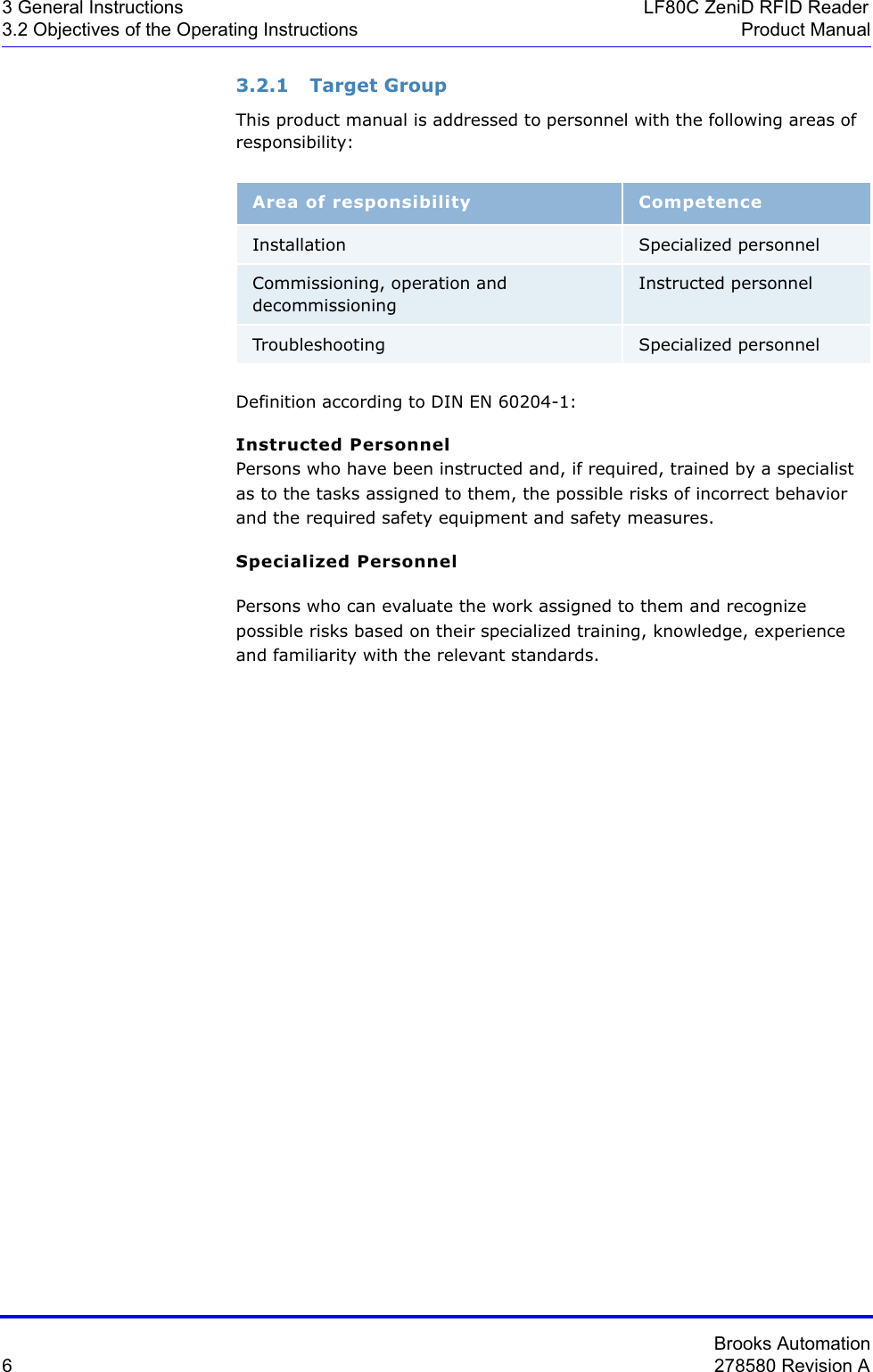 Brooks Automation6278580 Revision A3 General Instructions LF80C ZeniD RFID Reader3.2 Objectives of the Operating Instructions Product Manual3.2.1 Target GroupThis product manual is addressed to personnel with the following areas of responsibility:Definition according to DIN EN 60204-1:Instructed PersonnelPersons who have been instructed and, if required, trained by a specialist as to the tasks assigned to them, the possible risks of incorrect behavior and the required safety equipment and safety measures.Specialized PersonnelPersons who can evaluate the work assigned to them and recognize possible risks based on their specialized training, knowledge, experience and familiarity with the relevant standards.Area of responsibility CompetenceInstallation Specialized personnelCommissioning, operation and decommissioningInstructed personnelTroubleshooting Specialized personnel