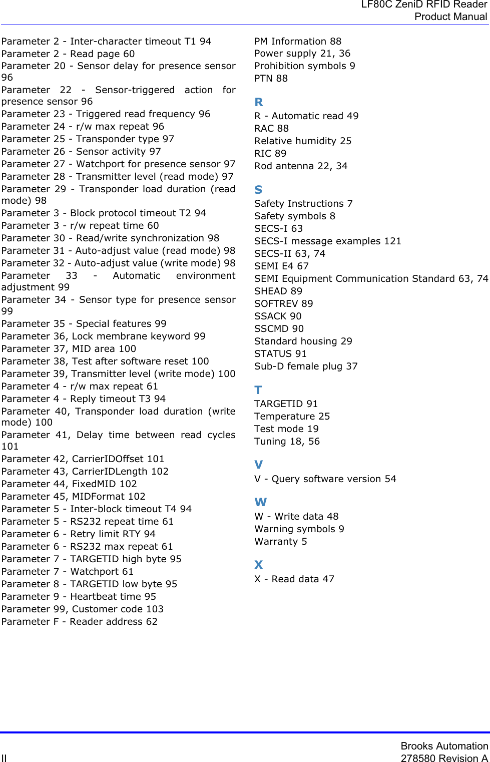 Brooks AutomationII 278580 Revision ALF80C ZeniD RFID ReaderProduct ManualParameter 2 - Inter-character timeout T1 94Parameter 2 - Read page 60Parameter 20 - Sensor delay for presence sensor 96Parameter 22 - Sensor-triggered action for presence sensor 96Parameter 23 - Triggered read frequency 96Parameter 24 - r/w max repeat 96Parameter 25 - Transponder type 97Parameter 26 - Sensor activity 97Parameter 27 - Watchport for presence sensor 97Parameter 28 - Transmitter level (read mode) 97Parameter 29 - Transponder load duration (read mode) 98Parameter 3 - Block protocol timeout T2 94Parameter 3 - r/w repeat time 60Parameter 30 - Read/write synchronization 98Parameter 31 - Auto-adjust value (read mode) 98Parameter 32 - Auto-adjust value (write mode) 98Parameter 33 - Automatic environment adjustment 99Parameter 34 - Sensor type for presence sensor 99Parameter 35 - Special features 99Parameter 36, Lock membrane keyword 99Parameter 37, MID area 100Parameter 38, Test after software reset 100Parameter 39, Transmitter level (write mode) 100Parameter 4 - r/w max repeat 61Parameter 4 - Reply timeout T3 94Parameter 40, Transponder load duration (write mode) 100Parameter 41, Delay time between read cycles 101Parameter 42, CarrierIDOffset 101Parameter 43, CarrierIDLength 102Parameter 44, FixedMID 102Parameter 45, MIDFormat 102Parameter 5 - Inter-block timeout T4 94Parameter 5 - RS232 repeat time 61Parameter 6 - Retry limit RTY 94Parameter 6 - RS232 max repeat 61Parameter 7 - TARGETID high byte 95Parameter 7 - Watchport 61Parameter 8 - TARGETID low byte 95Parameter 9 - Heartbeat time 95Parameter 99, Customer code 103Parameter F - Reader address 62PM Information 88Power supply 21, 36Prohibition symbols 9PTN 88RR - Automatic read 49RAC 88Relative humidity 25RIC 89Rod antenna 22, 34SSafety Instructions 7Safety symbols 8SECS-I 63SECS-I message examples 121SECS-II 63, 74SEMI E4 67SEMI Equipment Communication Standard 63, 74SHEAD 89SOFTREV 89SSACK 90SSCMD 90Standard housing 29STATUS 91Sub-D female plug 37TTARGETID 91Temperature 25Test mode 19Tuning 18, 56VV - Query software version 54WW - Write data 48Warning symbols 9Warranty 5XX - Read data 47