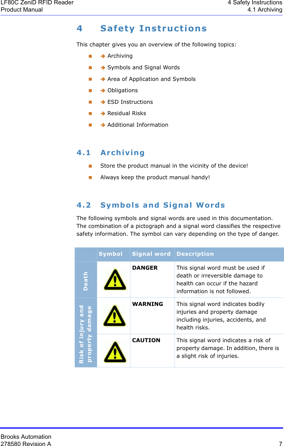 Brooks Automation278580 Revision A  7LF80C ZeniD RFID Reader 4 Safety InstructionsProduct Manual 4.1 Archiving4 Safety InstructionsThis chapter gives you an overview of the following topics: Î Archiving Î Symbols and Signal Words Î Area of Application and Symbols Î Obligations Î ESD Instructions Î Residual Risks Î Additional Information4.1 ArchivingStore the product manual in the vicinity of the device!Always keep the product manual handy!4.2 Symbols and Signal WordsThe following symbols and signal words are used in this documentation. The combination of a pictograph and a signal word classifies the respective safety information. The symbol can vary depending on the type of danger.Symbol Signal word DescriptionDeathDANGER This signal word must be used if death or irreversible damage to health can occur if the hazard information is not followed.Risk of injury and property damageWARNING This signal word indicates bodily injuries and property damage including injuries, accidents, and health risks.CAUTION This signal word indicates a risk of property damage. In addition, there is a slight risk of injuries.