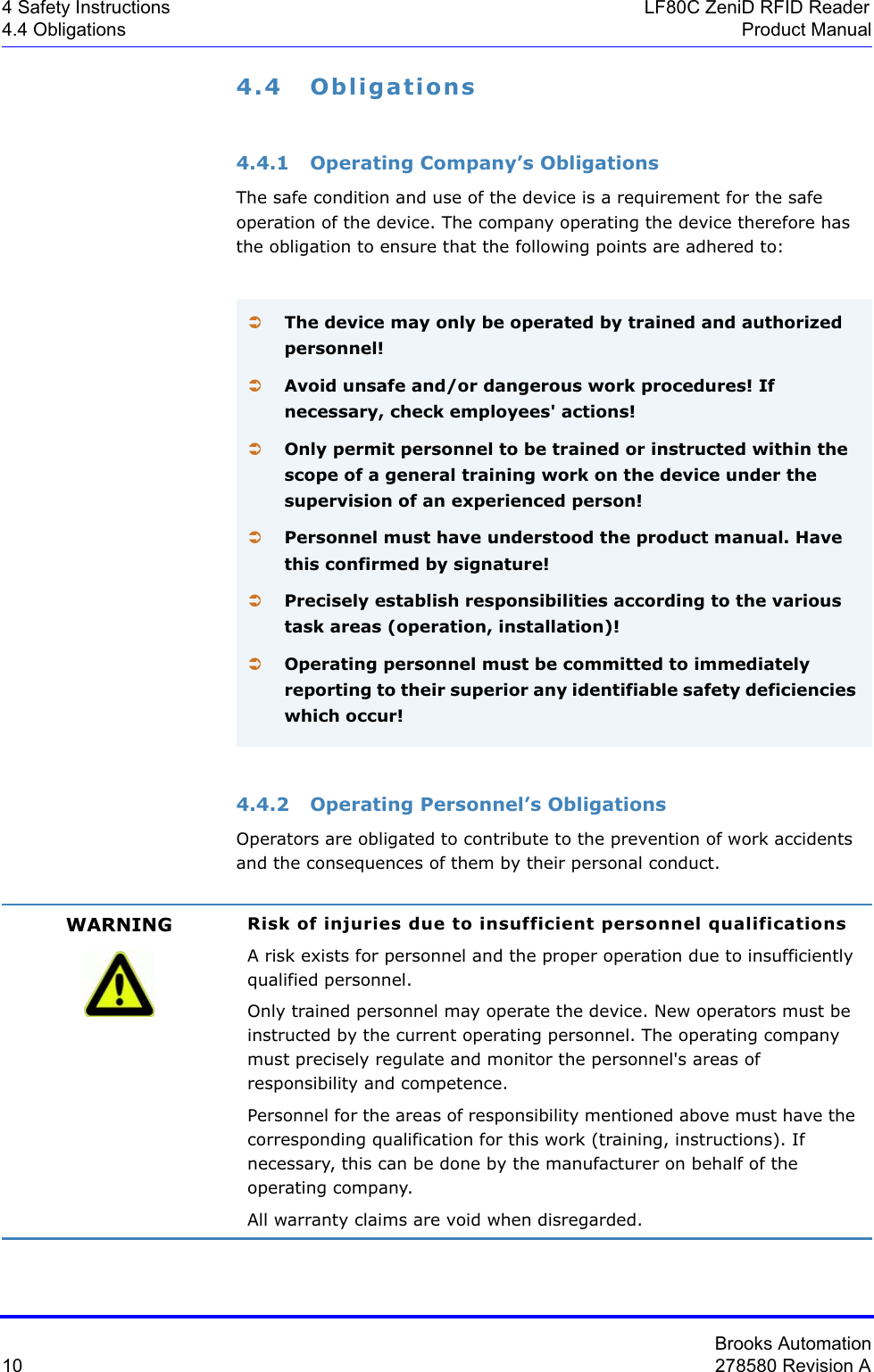 Brooks Automation10 278580 Revision A4 Safety Instructions LF80C ZeniD RFID Reader4.4 Obligations Product Manual4.4 Obligations4.4.1 Operating Company’s ObligationsThe safe condition and use of the device is a requirement for the safe operation of the device. The company operating the device therefore has the obligation to ensure that the following points are adhered to:4.4.2 Operating Personnel’s ObligationsOperators are obligated to contribute to the prevention of work accidents and the consequences of them by their personal conduct.ÂThe device may only be operated by trained and authorized personnel!ÂAvoid unsafe and/or dangerous work procedures! If necessary, check employees&apos; actions!ÂOnly permit personnel to be trained or instructed within the scope of a general training work on the device under the supervision of an experienced person!ÂPersonnel must have understood the product manual. Have this confirmed by signature!ÂPrecisely establish responsibilities according to the various task areas (operation, installation)!ÂOperating personnel must be committed to immediately reporting to their superior any identifiable safety deficiencies which occur!WARNING Risk of injuries due to insufficient personnel qualificationsA risk exists for personnel and the proper operation due to insufficiently qualified personnel.Only trained personnel may operate the device. New operators must be instructed by the current operating personnel. The operating company must precisely regulate and monitor the personnel&apos;s areas of responsibility and competence.Personnel for the areas of responsibility mentioned above must have the corresponding qualification for this work (training, instructions). If necessary, this can be done by the manufacturer on behalf of the operating company.All warranty claims are void when disregarded.