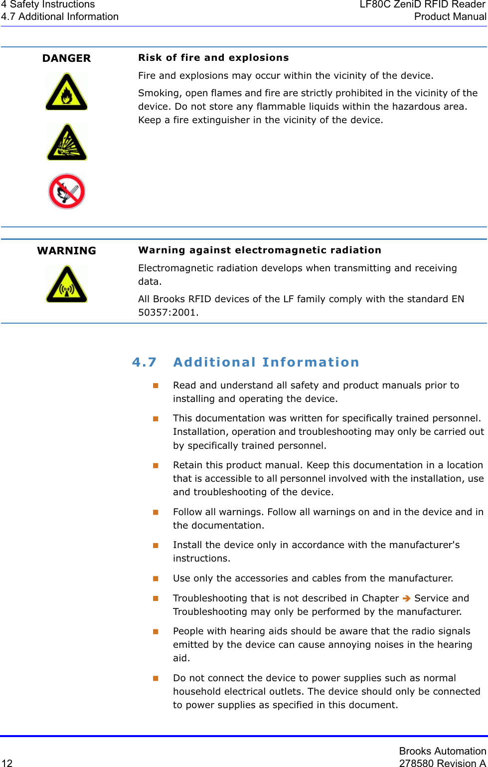 Brooks Automation12 278580 Revision A4 Safety Instructions LF80C ZeniD RFID Reader4.7 Additional Information Product Manual4.7 Additional InformationRead and understand all safety and product manuals prior to installing and operating the device.This documentation was written for specifically trained personnel. Installation, operation and troubleshooting may only be carried out by specifically trained personnel.Retain this product manual. Keep this documentation in a location that is accessible to all personnel involved with the installation, use and troubleshooting of the device.Follow all warnings. Follow all warnings on and in the device and in the documentation.Install the device only in accordance with the manufacturer&apos;s instructions.Use only the accessories and cables from the manufacturer.Troubleshooting that is not described in Chapter Î Service and Troubleshooting may only be performed by the manufacturer. People with hearing aids should be aware that the radio signals emitted by the device can cause annoying noises in the hearing aid.Do not connect the device to power supplies such as normal household electrical outlets. The device should only be connected to power supplies as specified in this document.DANGER Risk of fire and explosionsFire and explosions may occur within the vicinity of the device.Smoking, open flames and fire are strictly prohibited in the vicinity of the device. Do not store any flammable liquids within the hazardous area. Keep a fire extinguisher in the vicinity of the device.WARNING Warning against electromagnetic radiationElectromagnetic radiation develops when transmitting and receiving data.All Brooks RFID devices of the LF family comply with the standard EN 50357:2001.