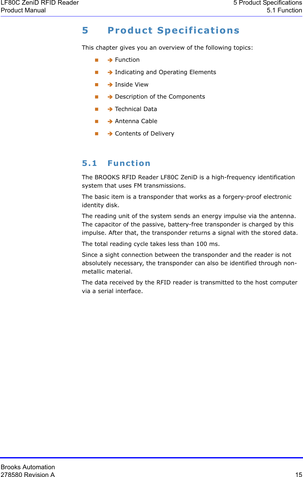 Brooks Automation278580 Revision A  15LF80C ZeniD RFID Reader 5 Product SpecificationsProduct Manual 5.1 Function5 Product SpecificationsThis chapter gives you an overview of the following topics: Î Function Î Indicating and Operating Elements Î Inside View Î Description of the Components Î Technical Data Î Antenna Cable Î Contents of Delivery5.1 FunctionThe BROOKS RFID Reader LF80C ZeniD is a high-frequency identification system that uses FM transmissions.The basic item is a transponder that works as a forgery-proof electronic identity disk. The reading unit of the system sends an energy impulse via the antenna. The capacitor of the passive, battery-free transponder is charged by this impulse. After that, the transponder returns a signal with the stored data.The total reading cycle takes less than 100 ms.Since a sight connection between the transponder and the reader is not absolutely necessary, the transponder can also be identified through non-metallic material.The data received by the RFID reader is transmitted to the host computer via a serial interface.