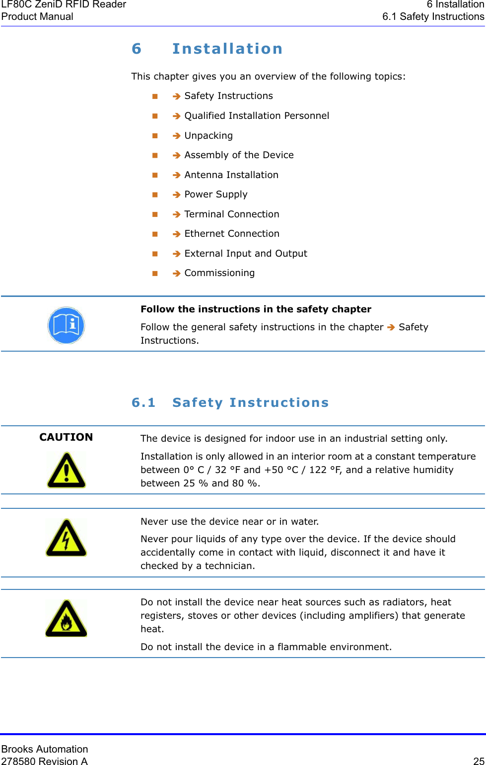 Brooks Automation278580 Revision A  25LF80C ZeniD RFID Reader 6 InstallationProduct Manual 6.1 Safety Instructions6 InstallationThis chapter gives you an overview of the following topics: Î Safety Instructions Î Qualified Installation Personnel Î Unpacking Î Assembly of the Device Î Antenna Installation Î Power Supply Î Terminal Conne ction Î Ethernet Connection Î External Input and Output Î Commissioning6.1 Safety InstructionsFollow the instructions in the safety chapterFollow the general safety instructions in the chapter Î Safety Instructions.CAUTION The device is designed for indoor use in an industrial setting only.Installation is only allowed in an interior room at a constant temperature between 0° C / 32 °F and +50 °C / 122 °F, and a relative humidity between 25 % and 80 %.Never use the device near or in water.Never pour liquids of any type over the device. If the device should accidentally come in contact with liquid, disconnect it and have it checked by a technician.Do not install the device near heat sources such as radiators, heat registers, stoves or other devices (including amplifiers) that generate heat.Do not install the device in a flammable environment.