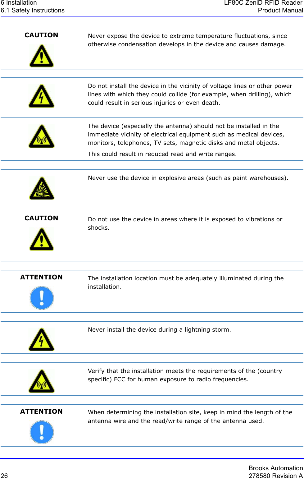 Brooks Automation26 278580 Revision A6 Installation LF80C ZeniD RFID Reader6.1 Safety Instructions Product ManualCAUTION Never expose the device to extreme temperature fluctuations, since otherwise condensation develops in the device and causes damage.Do not install the device in the vicinity of voltage lines or other power lines with which they could collide (for example, when drilling), which could result in serious injuries or even death.The device (especially the antenna) should not be installed in the immediate vicinity of electrical equipment such as medical devices, monitors, telephones, TV sets, magnetic disks and metal objects.This could result in reduced read and write ranges.Never use the device in explosive areas (such as paint warehouses).CAUTION Do not use the device in areas where it is exposed to vibrations or shocks.ATTENTION The installation location must be adequately illuminated during the installation.Never install the device during a lightning storm.Verify that the installation meets the requirements of the (country specific) FCC for human exposure to radio frequencies.ATTENTION When determining the installation site, keep in mind the length of the antenna wire and the read/write range of the antenna used.