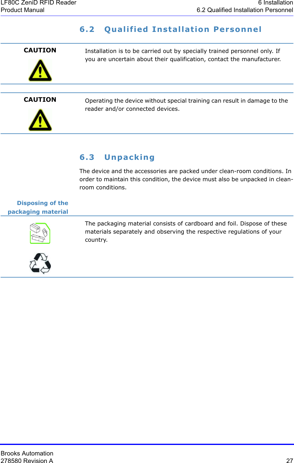 Brooks Automation278580 Revision A  27LF80C ZeniD RFID Reader 6 InstallationProduct Manual 6.2 Qualified Installation Personnel6.2 Qualified Installation Personnel6.3 UnpackingThe device and the accessories are packed under clean-room conditions. In order to maintain this condition, the device must also be unpacked in clean-room conditions.Disposing of the packaging materialCAUTION Installation is to be carried out by specially trained personnel only. If you are uncertain about their qualification, contact the manufacturer.CAUTION Operating the device without special training can result in damage to the reader and/or connected devices.The packaging material consists of cardboard and foil. Dispose of these materials separately and observing the respective regulations of your country.