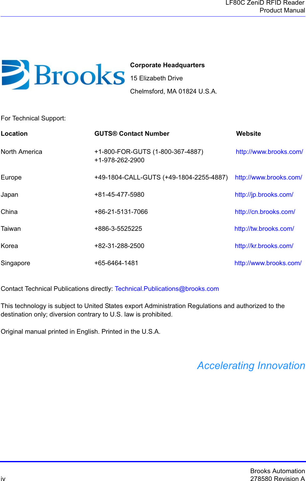 Brooks Automationiv 278580 Revision ALF80C ZeniD RFID ReaderProduct ManualFor Technical Support:Location  GUTS® Contact Number                                     WebsiteNorth America                       +1-800-FOR-GUTS (1-800-367-4887)                  http://www.brooks.com/+1-978-262-2900Europe +49-1804-CALL-GUTS (+49-1804-2255-4887)    http://www.brooks.com/Japan  +81-45-477-5980                                                  http://jp.brooks.com/China +86-21-5131-7066                                                http://cn.brooks.com/Taiwan  +886-3-5525225                                                   http://tw.brooks.com/Korea +82-31-288-2500                                                  http://kr.brooks.com/Singapore  +65-6464-1481                                                     http://www.brooks.com/Contact Technical Publications directly: Technical.Publications@brooks.comThis technology is subject to United States export Administration Regulations and authorized to the destination only; diversion contrary to U.S. law is prohibited.Original manual printed in English. Printed in the U.S.A.Accelerating InnovationCorporate Headquarters15 Elizabeth DriveChelmsford, MA 01824 U.S.A.