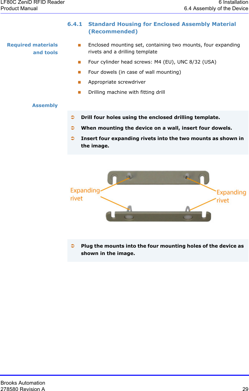 Brooks Automation278580 Revision A  29LF80C ZeniD RFID Reader 6 InstallationProduct Manual 6.4 Assembly of the Device6.4.1 Standard Housing for Enclosed Assembly Material  (Recommended)Required materials and toolsEnclosed mounting set, containing two mounts, four expanding rivets and a drilling templateFour cylinder head screws: M4 (EU), UNC 8/32 (USA)Four dowels (in case of wall mounting)Appropriate screwdriverDrilling machine with fitting drillAssemblyÂDrill four holes using the enclosed drilling template.ÂWhen mounting the device on a wall, insert four dowels.ÂInsert four expanding rivets into the two mounts as shown in the image.ÂPlug the mounts into the four mounting holes of the device as shown in the image.