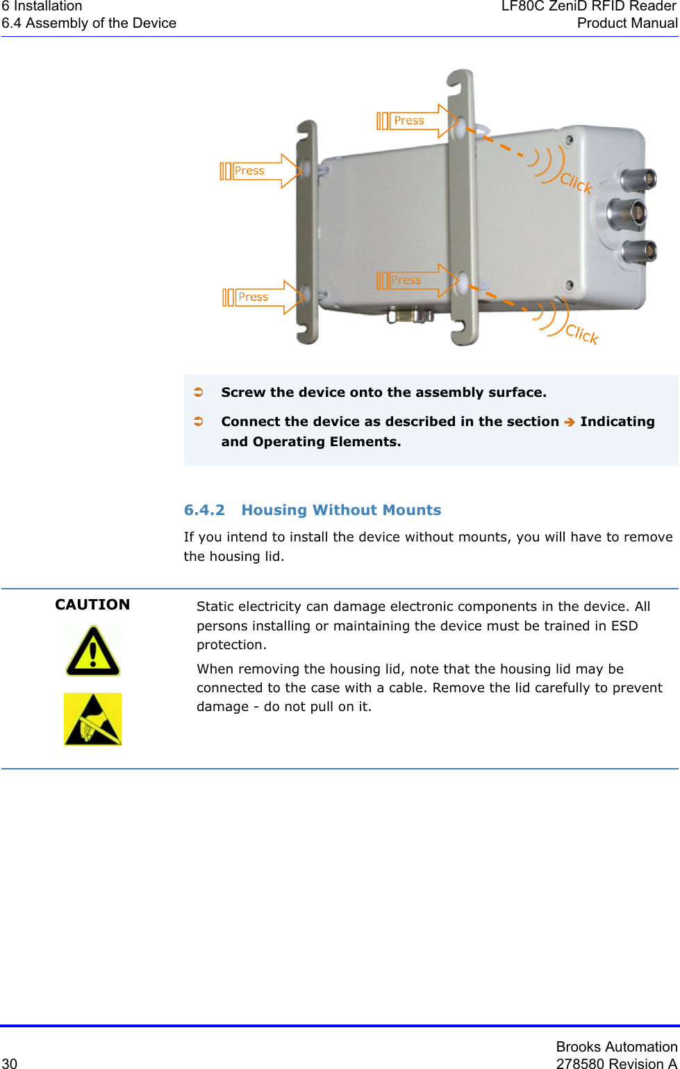 Brooks Automation30 278580 Revision A6 Installation LF80C ZeniD RFID Reader6.4 Assembly of the Device Product Manual6.4.2 Housing Without MountsIf you intend to install the device without mounts, you will have to remove the housing lid.ÂScrew the device onto the assembly surface.ÂConnect the device as described in the section Î Indicating and Operating Elements.CAUTION Static electricity can damage electronic components in the device. All persons installing or maintaining the device must be trained in ESD protection.When removing the housing lid, note that the housing lid may be connected to the case with a cable. Remove the lid carefully to prevent damage - do not pull on it.