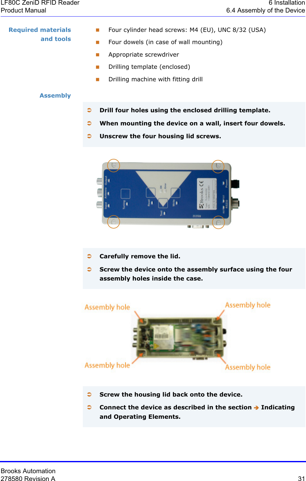 Brooks Automation278580 Revision A  31LF80C ZeniD RFID Reader 6 InstallationProduct Manual 6.4 Assembly of the DeviceRequired materials and toolsFour cylinder head screws: M4 (EU), UNC 8/32 (USA)Four dowels (in case of wall mounting)Appropriate screwdriverDrilling template (enclosed)Drilling machine with fitting drillAssemblyÂDrill four holes using the enclosed drilling template.ÂWhen mounting the device on a wall, insert four dowels.ÂUnscrew the four housing lid screws.ÂCarefully remove the lid.ÂScrew the device onto the assembly surface using the four assembly holes inside the case.ÂScrew the housing lid back onto the device.ÂConnect the device as described in the section Î Indicating and Operating Elements.