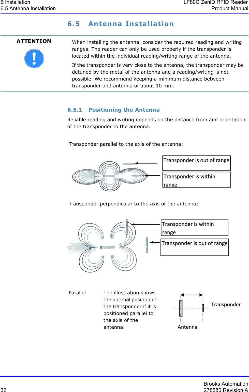 Brooks Automation32 278580 Revision A6 Installation LF80C ZeniD RFID Reader6.5 Antenna Installation Product Manual6.5 Antenna Installation6.5.1 Positioning the AntennaReliable reading and writing depends on the distance from and orientation of the transponder to the antenna.ATTENTION When installing the antenna, consider the required reading and writing ranges. The reader can only be used properly if the transponder is located within the individual reading/writing range of the antenna.If the transponder is very close to the antenna, the transponder may be detuned by the metal of the antenna and a reading/writing is not possible. We recommend keeping a minimum distance between transponder and antenna of about 10 mm.Transponder parallel to the axis of the antenna:Transponder perpendicular to the axis of the antenna:Parallel The illustration shows the optimal position of the transponder if it is positioned parallel to the axis of the antenna.