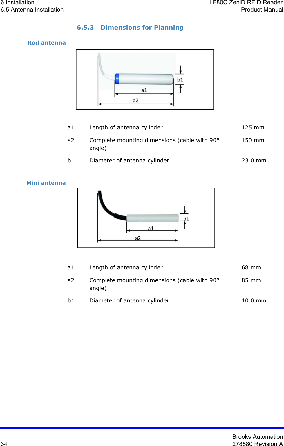 Brooks Automation34 278580 Revision A6 Installation LF80C ZeniD RFID Reader6.5 Antenna Installation Product Manual6.5.3 Dimensions for PlanningRod antennaMini antennaa1 Length of antenna cylinder 125 mma2 Complete mounting dimensions (cable with 90° angle)150 mmb1 Diameter of antenna cylinder 23.0 mma1 Length of antenna cylinder 68 mma2 Complete mounting dimensions (cable with 90° angle)85 mmb1 Diameter of antenna cylinder 10.0 mm
