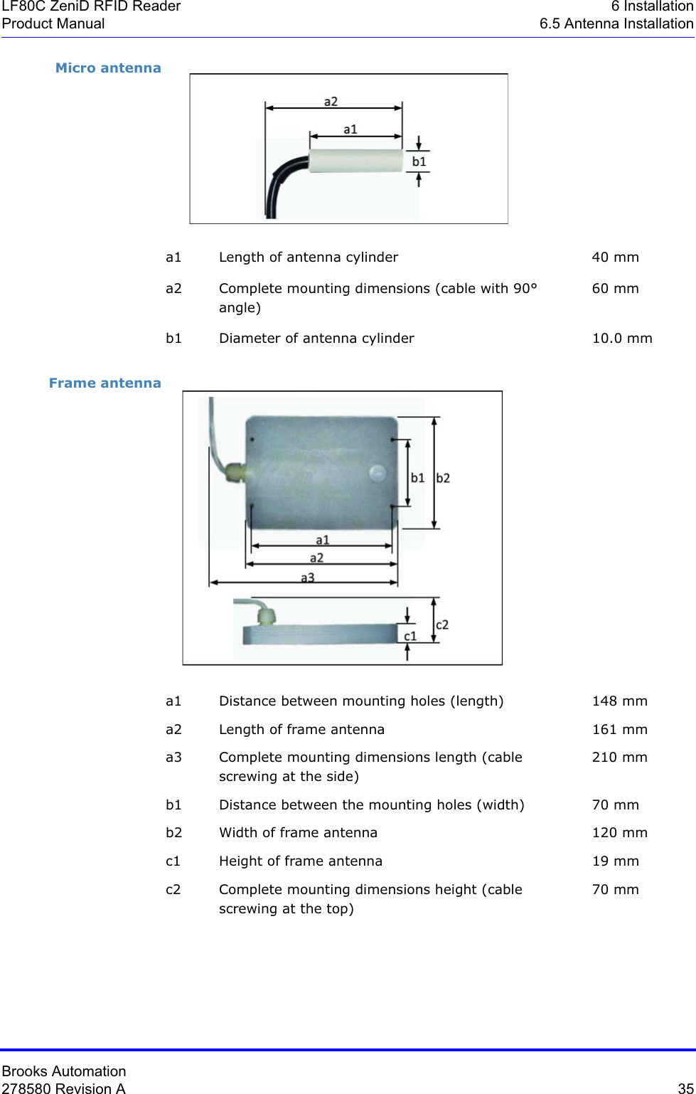 Brooks Automation278580 Revision A  35LF80C ZeniD RFID Reader 6 InstallationProduct Manual 6.5 Antenna InstallationMicro antennaFrame antennaa1 Length of antenna cylinder 40 mma2 Complete mounting dimensions (cable with 90° angle)60 mmb1 Diameter of antenna cylinder 10.0 mma1 Distance between mounting holes (length) 148 mma2 Length of frame antenna 161 mma3 Complete mounting dimensions length (cable screwing at the side)210 mmb1 Distance between the mounting holes (width) 70 mmb2 Width of frame antenna 120 mmc1 Height of frame antenna 19 mmc2 Complete mounting dimensions height (cable screwing at the top)70 mm