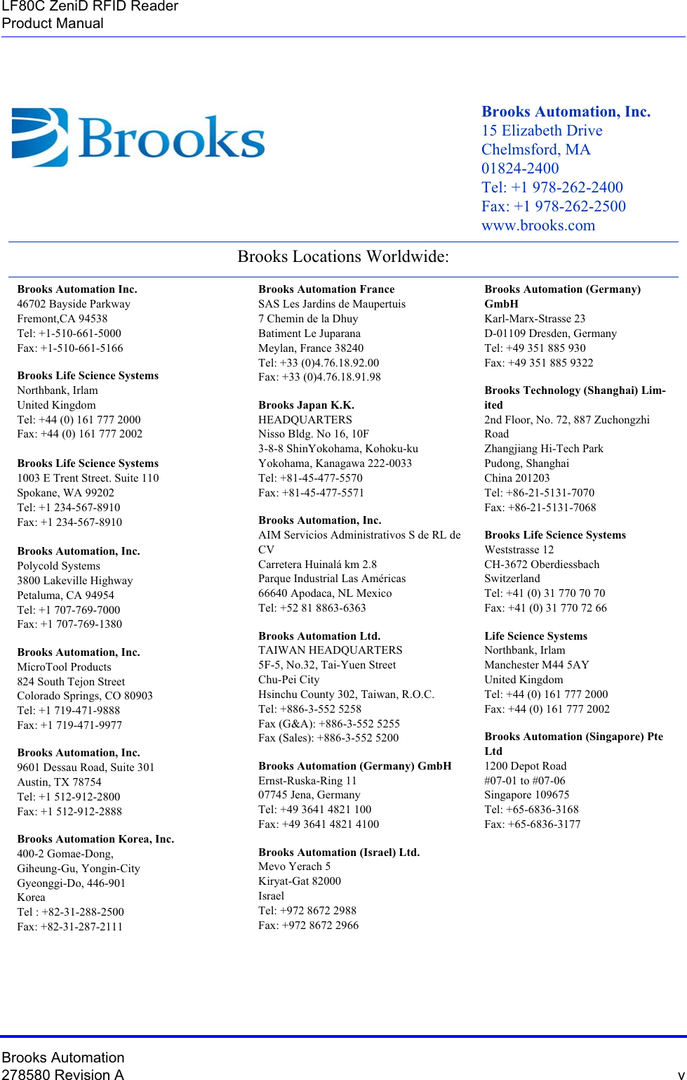 Brooks Automation278580 Revision A  vLF80C ZeniD RFID ReaderProduct ManualBrooks Automation, Inc.  15 Elizabeth Drive  Chelmsford, MA 01824-2400 Tel: +1 978-262-2400 Fax: +1 978-262-2500 www.brooks.comBrooks Locations Worldwide: Brooks Automation Inc.  46702 Bayside Parkway  Fremont,CA 94538  Tel: +1-510-661-5000  Fax: +1-510-661-5166Brooks Life Science Systems Northbank, Irlam United Kingdom Tel: +44 (0) 161 777 2000 Fax: +44 (0) 161 777 2002Brooks Life Science Systems 1003 E Trent Street. Suite 110 Spokane, WA 99202 Tel: +1 234-567-8910 Fax: +1 234-567-8910Brooks Automation, Inc. Polycold Systems 3800 Lakeville Highway Petaluma, CA 94954 Tel: +1 707-769-7000 Fax: +1 707-769-1380Brooks Automation, Inc. MicroTool Products 824 South Tejon Street Colorado Springs, CO 80903 Tel: +1 719-471-9888 Fax: +1 719-471-9977Brooks Automation, Inc. 9601 Dessau Road, Suite 301 Austin, TX 78754 Tel: +1 512-912-2800 Fax: +1 512-912-2888Brooks Automation Korea, Inc. 400-2 Gomae-Dong, Giheung-Gu, Yongin-City Gyeonggi-Do, 446-901 Korea Tel : +82-31-288-2500 Fax: +82-31-287-2111Brooks Automation France  SAS Les Jardins de Maupertuis  7 Chemin de la Dhuy  Batiment Le Juparana  Meylan, France 38240  Tel: +33 (0)4.76.18.92.00  Fax: +33 (0)4.76.18.91.98Brooks Japan K.K. HEADQUARTERS Nisso Bldg. No 16, 10F 3-8-8 ShinYokohama, Kohoku-ku Yokohama, Kanagawa 222-0033 Tel: +81-45-477-5570 Fax: +81-45-477-5571Brooks Automation, Inc. AIM Servicios Administrativos S de RL de CV Carretera Huinalá km 2.8 Parque Industrial Las Américas 66640 Apodaca, NL Mexico Tel: +52 81 8863-6363Brooks Automation Ltd. TAIWAN HEADQUARTERS 5F-5, No.32, Tai-Yuen Street Chu-Pei City Hsinchu County 302, Taiwan, R.O.C. Tel: +886-3-552 5258 Fax (G&amp;A): +886-3-552 5255 Fax (Sales): +886-3-552 5200Brooks Automation (Germany) GmbH Ernst-Ruska-Ring 11 07745 Jena, Germany Tel: +49 3641 4821 100 Fax: +49 3641 4821 4100Brooks Automation (Israel) Ltd. Mevo Yerach 5 Kiryat-Gat 82000 Israel Tel: +972 8672 2988 Fax: +972 8672 2966Brooks Automation (Germany) GmbH Karl-Marx-Strasse 23 D-01109 Dresden, Germany Tel: +49 351 885 930 Fax: +49 351 885 9322Brooks Technology (Shanghai) Lim-ited 2nd Floor, No. 72, 887 Zuchongzhi Road Zhangjiang Hi-Tech Park Pudong, Shanghai  China 201203 Tel: +86-21-5131-7070 Fax: +86-21-5131-7068Brooks Life Science Systems Weststrasse 12 CH-3672 Oberdiessbach Switzerland Tel: +41 (0) 31 770 70 70 Fax: +41 (0) 31 770 72 66Life Science Systems Northbank, Irlam Manchester M44 5AY United Kingdom Tel: +44 (0) 161 777 2000 Fax: +44 (0) 161 777 2002Brooks Automation (Singapore) Pte Ltd 1200 Depot Road #07-01 to #07-06 Singapore 109675 Tel: +65-6836-3168 Fax: +65-6836-3177