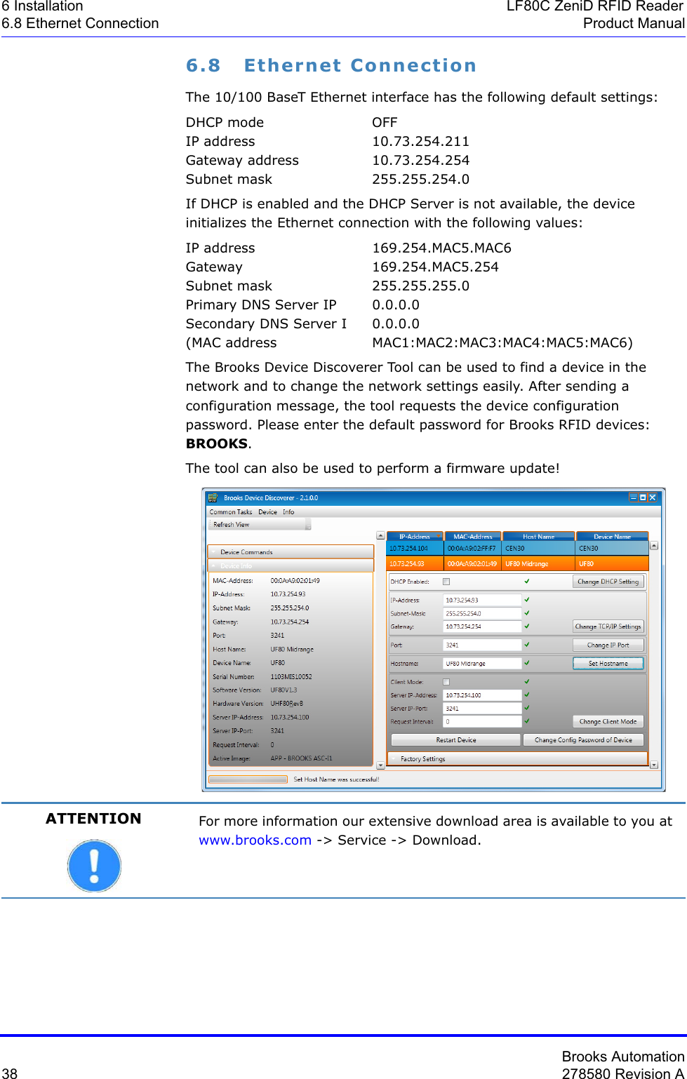 Brooks Automation38 278580 Revision A6 Installation LF80C ZeniD RFID Reader6.8 Ethernet Connection Product Manual6.8 Ethernet ConnectionThe 10/100 BaseT Ethernet interface has the following default settings:DHCP mode  OFFIP address  10.73.254.211Gateway address  10.73.254.254Subnet mask  255.255.254.0If DHCP is enabled and the DHCP Server is not available, the device initializes the Ethernet connection with the following values:IP address 169.254.MAC5.MAC6Gateway 169.254.MAC5.254Subnet mask 255.255.255.0Primary DNS Server IP  0.0.0.0Secondary DNS Server I  0.0.0.0(MAC address MAC1:MAC2:MAC3:MAC4:MAC5:MAC6)The Brooks Device Discoverer Tool can be used to find a device in the network and to change the network settings easily. After sending a configuration message, the tool requests the device configuration password. Please enter the default password for Brooks RFID devices: BROOKS.The tool can also be used to perform a firmware update!ATTENTION For more information our extensive download area is available to you at www.brooks.com -&gt; Service -&gt; Download.