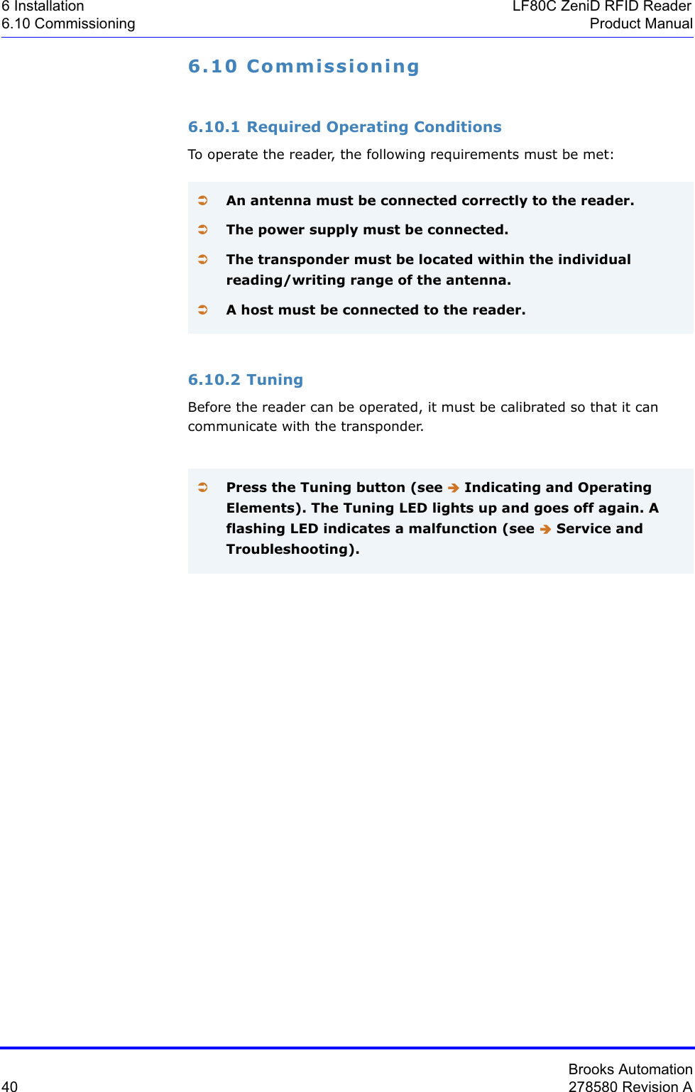 Brooks Automation40 278580 Revision A6 Installation LF80C ZeniD RFID Reader6.10 Commissioning Product Manual6.10 Commissioning6.10.1 Required Operating ConditionsTo operate the reader, the following requirements must be met:6.10.2 TuningBefore the reader can be operated, it must be calibrated so that it can communicate with the transponder.ÂAn antenna must be connected correctly to the reader. ÂThe power supply must be connected.ÂThe transponder must be located within the individual reading/writing range of the antenna.ÂA host must be connected to the reader.ÂPress the Tuning button (see Î Indicating and Operating Elements). The Tuning LED lights up and goes off again. A flashing LED indicates a malfunction (see Î Service and Troubleshooting).