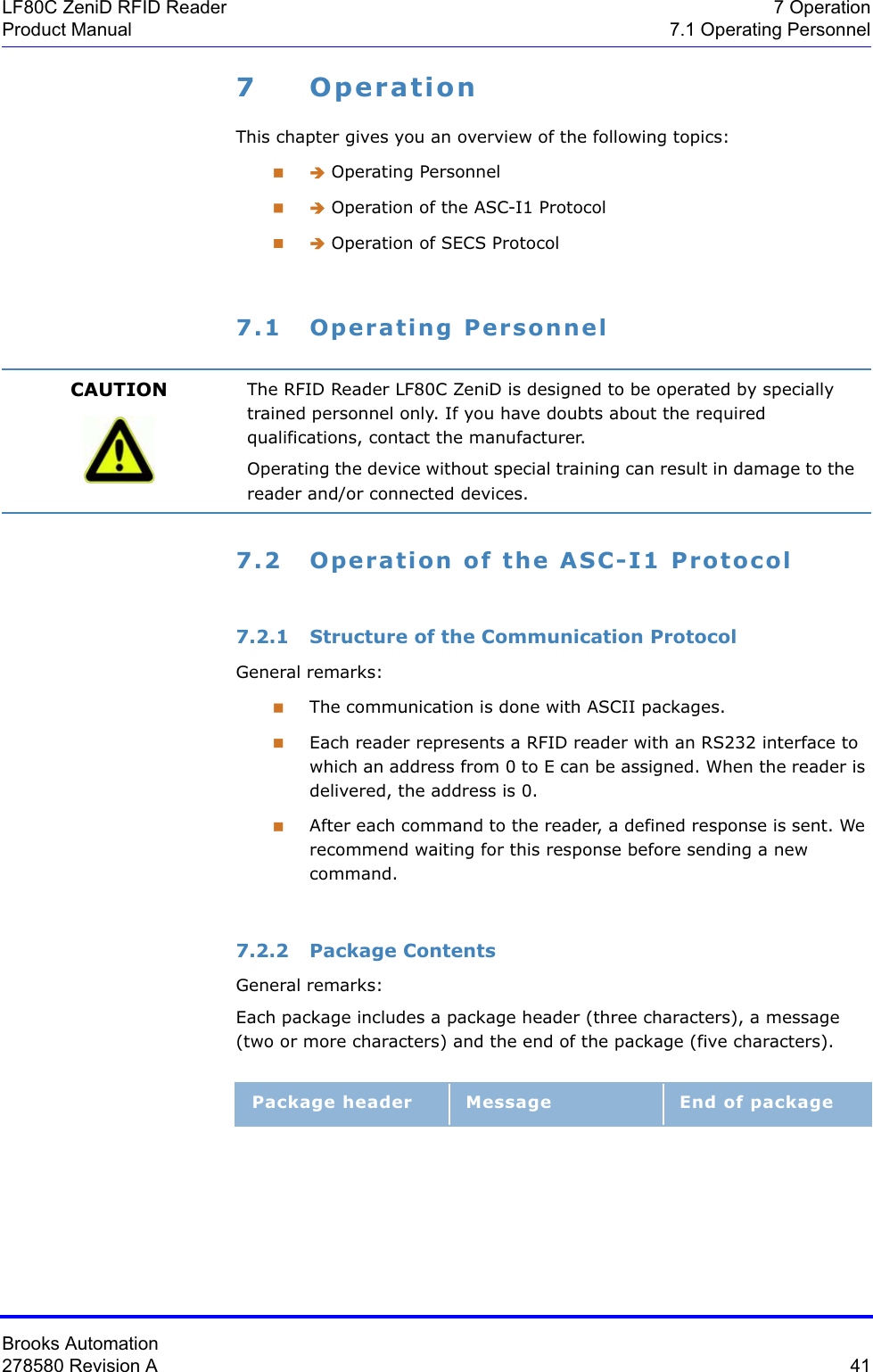 Brooks Automation278580 Revision A  41LF80C ZeniD RFID Reader 7 OperationProduct Manual 7.1 Operating Personnel7OperationThis chapter gives you an overview of the following topics: Î Operating Personnel Î Operation of the ASC-I1 Protocol Î Operation of SECS Protocol7.1 Operating Personnel7.2 Operation of the ASC-I1 Protocol7.2.1 Structure of the Communication ProtocolGeneral remarks:The communication is done with ASCII packages.Each reader represents a RFID reader with an RS232 interface to which an address from 0 to E can be assigned. When the reader is delivered, the address is 0.After each command to the reader, a defined response is sent. We recommend waiting for this response before sending a new command.7.2.2 Package ContentsGeneral remarks:Each package includes a package header (three characters), a message (two or more characters) and the end of the package (five characters).CAUTION The RFID Reader LF80C ZeniD is designed to be operated by specially trained personnel only. If you have doubts about the required qualifications, contact the manufacturer.Operating the device without special training can result in damage to the reader and/or connected devices.Package header Message End of package