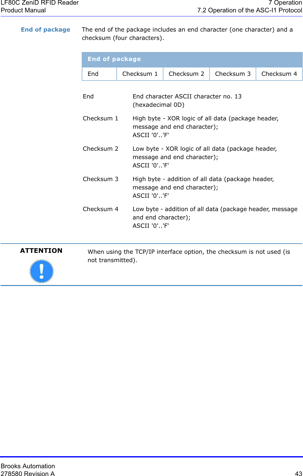 Brooks Automation278580 Revision A  43LF80C ZeniD RFID Reader 7 OperationProduct Manual 7.2 Operation of the ASC-I1 ProtocolEnd of package The end of the package includes an end character (one character) and a checksum (four characters).End of packageEnd Checksum 1 Checksum 2 Checksum 3 Checksum 4End End character ASCII character no. 13  (hexadecimal 0D)Checksum 1 High byte - XOR logic of all data (package header, message and end character);  ASCII &apos;0&apos;..&apos;F&apos;Checksum 2 Low byte - XOR logic of all data (package header, message and end character);  ASCII &apos;0&apos;..&apos;F&apos;Checksum 3 High byte - addition of all data (package header, message and end character);  ASCII &apos;0&apos;..&apos;F&apos;Checksum 4 Low byte - addition of all data (package header, message and end character); ASCII &apos;0&apos;..&apos;F&apos;ATTENTION When using the TCP/IP interface option, the checksum is not used (is not transmitted).