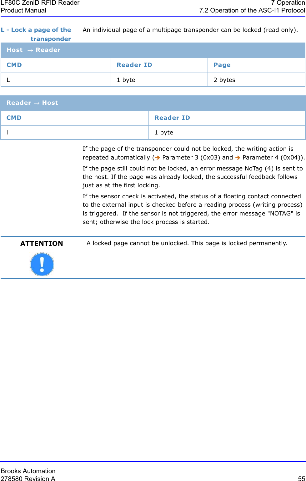 Brooks Automation278580 Revision A  55LF80C ZeniD RFID Reader 7 OperationProduct Manual 7.2 Operation of the ASC-I1 ProtocolL - Lock a page of the transponderAn individual page of a multipage transponder can be locked (read only).If the page of the transponder could not be locked, the writing action is repeated automatically (Î Parameter 3 (0x03) and Î Parameter 4 (0x04)).If the page still could not be locked, an error message NoTag (4) is sent to the host. If the page was already locked, the successful feedback follows just as at the first locking.If the sensor check is activated, the status of a floating contact connected to the external input is checked before a reading process (writing process) is triggered.  If the sensor is not triggered, the error message &quot;NOTAG&quot; is sent; otherwise the lock process is started.Host → ReaderCMD Reader ID PageL 1 byte 2 bytesReader → HostCMD Reader IDl1 byteATTENTION A locked page cannot be unlocked. This page is locked permanently.
