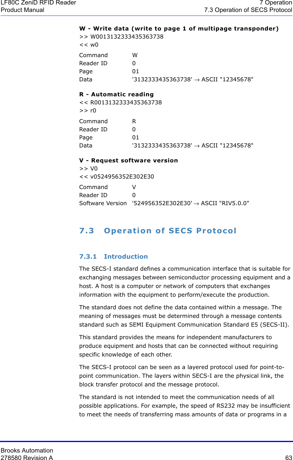 Brooks Automation278580 Revision A  63LF80C ZeniD RFID Reader 7 OperationProduct Manual 7.3 Operation of SECS ProtocolW - Write data (write to page 1 of multipage transponder)&gt;&gt; W0013132333435363738&lt;&lt; w0Command WReader ID 0Page 01Data &apos;3132333435363738&apos; → ASCII &quot;12345678&quot;R - Automatic reading&lt;&lt; R0013132333435363738&gt;&gt; r0Command RReader ID 0Page 01Data &apos;3132333435363738&apos; → ASCII &quot;12345678&quot;V - Request software version&gt;&gt; V0&lt;&lt; v0524956352E302E30Command VReader ID 0Software Version &apos;524956352E302E30&apos; → ASCII &quot;RIV5.0.0&quot;7.3 Operation of SECS Protocol7.3.1 IntroductionThe SECS-I standard defines a communication interface that is suitable for exchanging messages between semiconductor processing equipment and a host. A host is a computer or network of computers that exchanges information with the equipment to perform/execute the production.The standard does not define the data contained within a message. The meaning of messages must be determined through a message contents standard such as SEMI Equipment Communication Standard E5 (SECS-II).This standard provides the means for independent manufacturers to produce equipment and hosts that can be connected without requiring specific knowledge of each other.The SECS-I protocol can be seen as a layered protocol used for point-to-point communication. The layers within SECS-I are the physical link, the block transfer protocol and the message protocol.The standard is not intended to meet the communication needs of all possible applications. For example, the speed of RS232 may be insufficient to meet the needs of transferring mass amounts of data or programs in a 