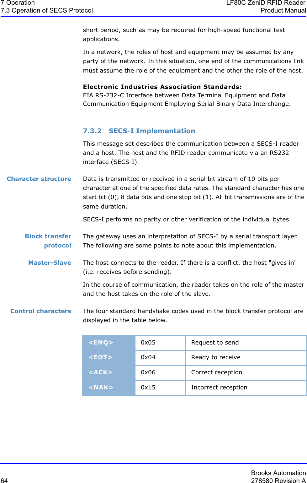 Brooks Automation64 278580 Revision A7 Operation LF80C ZeniD RFID Reader7.3 Operation of SECS Protocol Product Manualshort period, such as may be required for high-speed functional test applications.In a network, the roles of host and equipment may be assumed by any party of the network. In this situation, one end of the communications link must assume the role of the equipment and the other the role of the host.Electronic Industries Association Standards:EIA RS-232-C Interface between Data Terminal Equipment and Data Communication Equipment Employing Serial Binary Data Interchange.7.3.2 SECS-I ImplementationThis message set describes the communication between a SECS-I reader and a host. The host and the RFID reader communicate via an RS232 interface (SECS-I).Character structure Data is transmitted or received in a serial bit stream of 10 bits per character at one of the specified data rates. The standard character has one start bit (0), 8 data bits and one stop bit (1). All bit transmissions are of the same duration.SECS-I performs no parity or other verification of the individual bytes.Block transfer protocolThe gateway uses an interpretation of SECS-I by a serial transport layer. The following are some points to note about this implementation.Master-Slave The host connects to the reader. If there is a conflict, the host &quot;gives in&quot; (i.e. receives before sending).In the course of communication, the reader takes on the role of the master and the host takes on the role of the slave.Control characters The four standard handshake codes used in the block transfer protocol are displayed in the table below.&lt;ENQ&gt; 0x05 Request to send&lt;EOT&gt; 0x04 Ready to receive&lt;ACK&gt; 0x06 Correct reception&lt;NAK&gt; 0x15 Incorrect reception