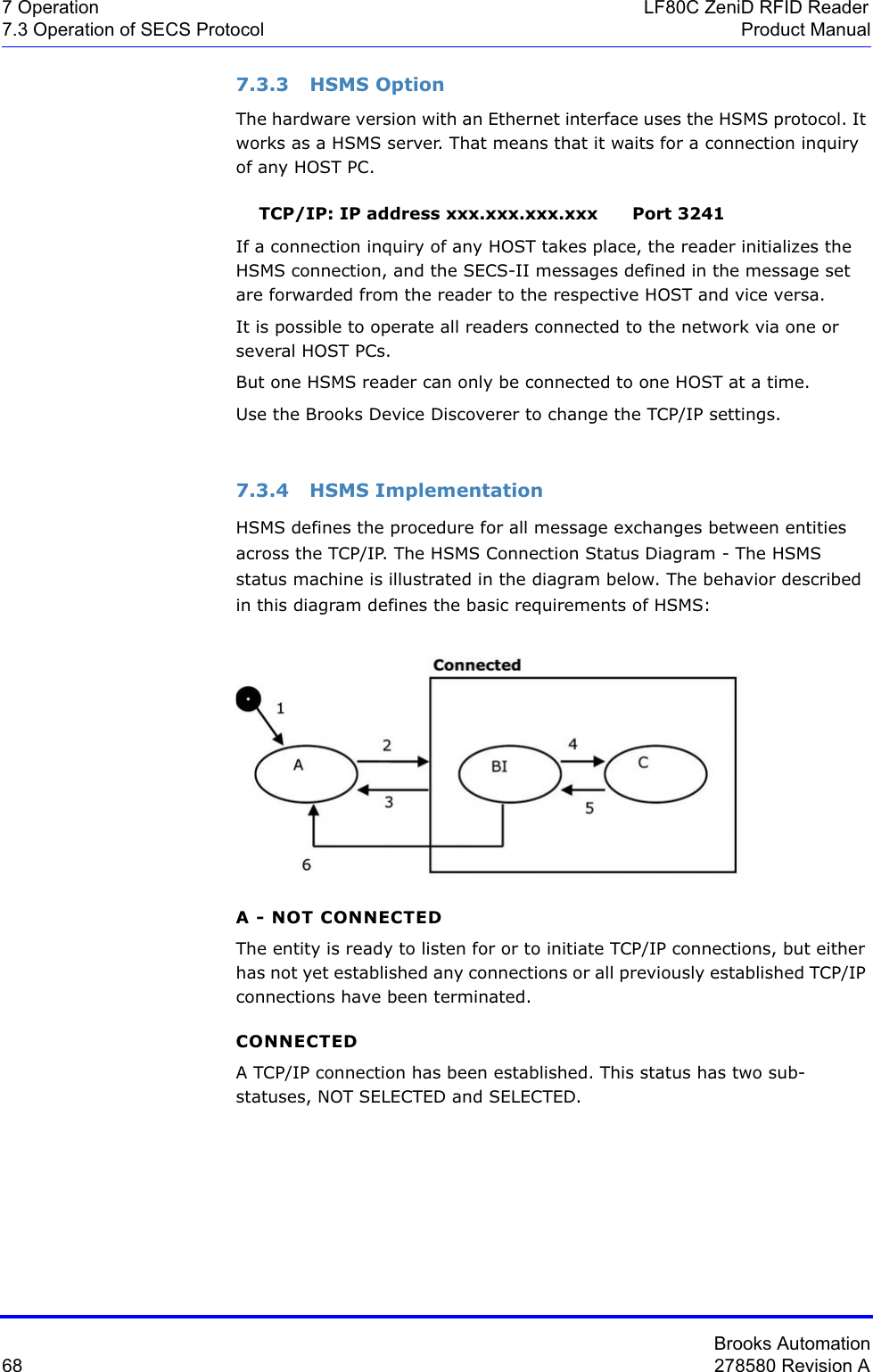 Brooks Automation68 278580 Revision A7 Operation LF80C ZeniD RFID Reader7.3 Operation of SECS Protocol Product Manual7.3.3 HSMS OptionThe hardware version with an Ethernet interface uses the HSMS protocol. It works as a HSMS server. That means that it waits for a connection inquiry of any HOST PC.    TCP/IP: IP address xxx.xxx.xxx.xxx      Port 3241If a connection inquiry of any HOST takes place, the reader initializes the HSMS connection, and the SECS-II messages defined in the message set are forwarded from the reader to the respective HOST and vice versa.It is possible to operate all readers connected to the network via one or several HOST PCs.But one HSMS reader can only be connected to one HOST at a time.Use the Brooks Device Discoverer to change the TCP/IP settings.7.3.4 HSMS ImplementationHSMS defines the procedure for all message exchanges between entities across the TCP/IP. The HSMS Connection Status Diagram - The HSMS status machine is illustrated in the diagram below. The behavior described in this diagram defines the basic requirements of HSMS:A - NOT CONNECTEDThe entity is ready to listen for or to initiate TCP/IP connections, but either has not yet established any connections or all previously established TCP/IP connections have been terminated.CONNECTEDA TCP/IP connection has been established. This status has two sub-statuses, NOT SELECTED and SELECTED.