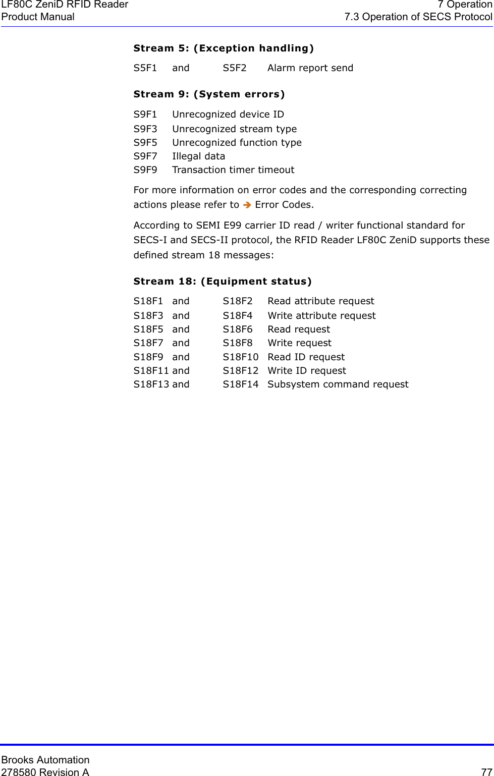 Brooks Automation278580 Revision A  77LF80C ZeniD RFID Reader 7 OperationProduct Manual 7.3 Operation of SECS ProtocolStream 5: (Exception handling)S5F1 and S5F2 Alarm report sendStream 9: (System errors)S9F1 Unrecognized device IDS9F3 Unrecognized stream typeS9F5 Unrecognized function typeS9F7 Illegal dataS9F9 Transaction timer timeoutFor more information on error codes and the corresponding correcting actions please refer to Î Error Codes.According to SEMI E99 carrier ID read / writer functional standard for SECS-I and SECS-II protocol, the RFID Reader LF80C ZeniD supports these defined stream 18 messages:Stream 18: (Equipment status)S18F1 and S18F2 Read attribute requestS18F3  and S18F4 Write attribute requestS18F5 and S18F6 Read requestS18F7 and S18F8 Write requestS18F9 and S18F10 Read ID requestS18F11 and S18F12 Write ID request S18F13 and S18F14 Subsystem command request