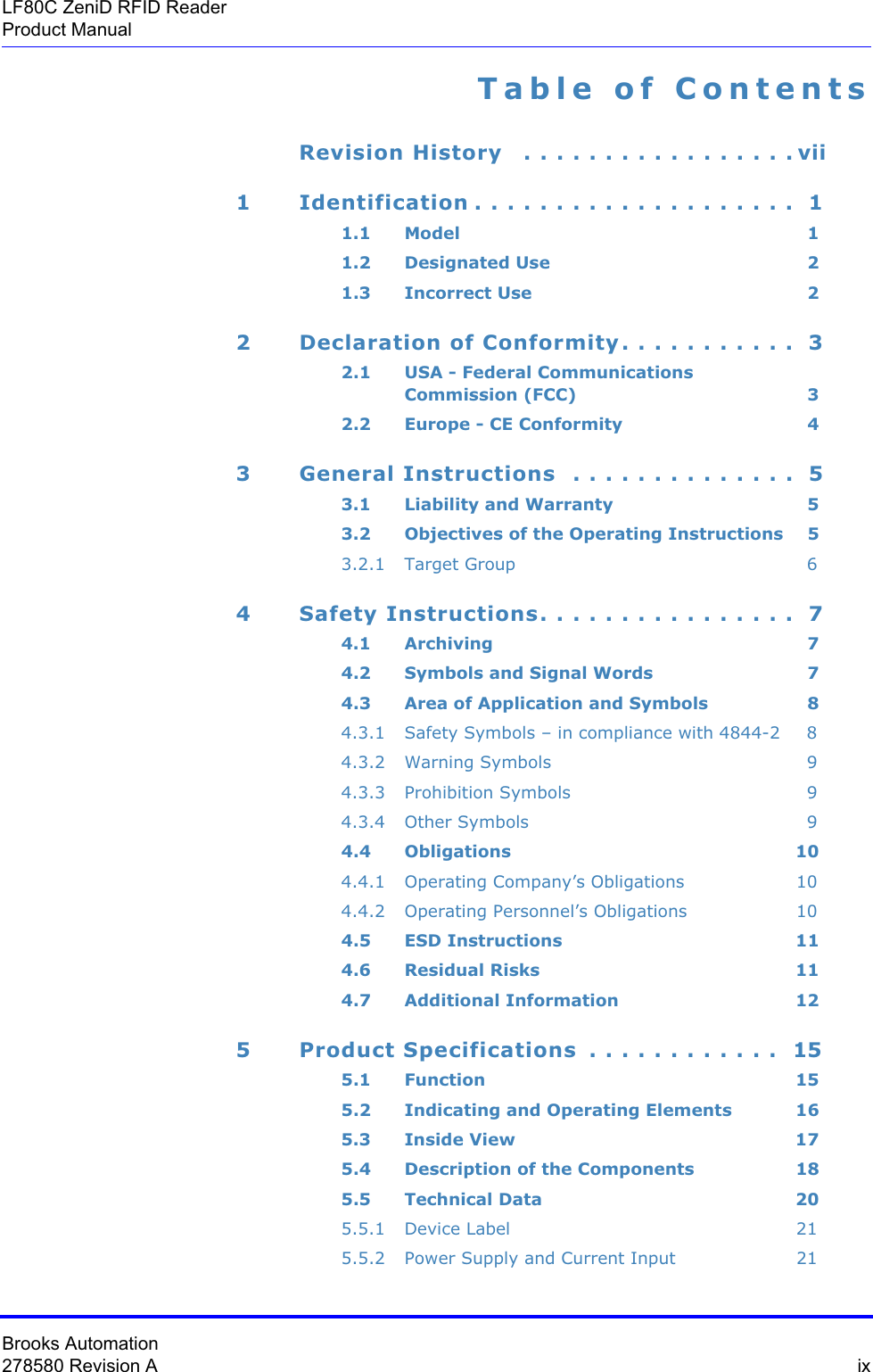 Brooks Automation278580 Revision A  ixLF80C ZeniD RFID ReaderProduct ManualTable of ContentsRevision History   . . . . . . . . . . . . . . . . . vii1 Identification . . . . . . . . . . . . . . . . . . . .  11.1 Model 11.2 Designated Use 21.3 Incorrect Use 22 Declaration of Conformity. . . . . . . . . . .  32.1 USA - Federal Communications  Commission (FCC) 32.2 Europe - CE Conformity 43 General Instructions  . . . . . . . . . . . . . .  53.1 Liability and Warranty 53.2 Objectives of the Operating Instructions 53.2.1 Target Group 64 Safety Instructions. . . . . . . . . . . . . . . .  74.1 Archiving 74.2 Symbols and Signal Words 74.3 Area of Application and Symbols 84.3.1 Safety Symbols – in compliance with 4844-2 84.3.2 Warning Symbols 94.3.3 Prohibition Symbols 94.3.4 Other Symbols 94.4 Obligations 104.4.1 Operating Company’s Obligations 104.4.2 Operating Personnel’s Obligations 104.5 ESD Instructions 114.6 Residual Risks 114.7 Additional Information 125 Product Specifications  . . . . . . . . . . . .  155.1 Function 155.2 Indicating and Operating Elements 165.3 Inside View 175.4 Description of the Components 185.5 Technical Data 205.5.1 Device Label 215.5.2 Power Supply and Current Input 21