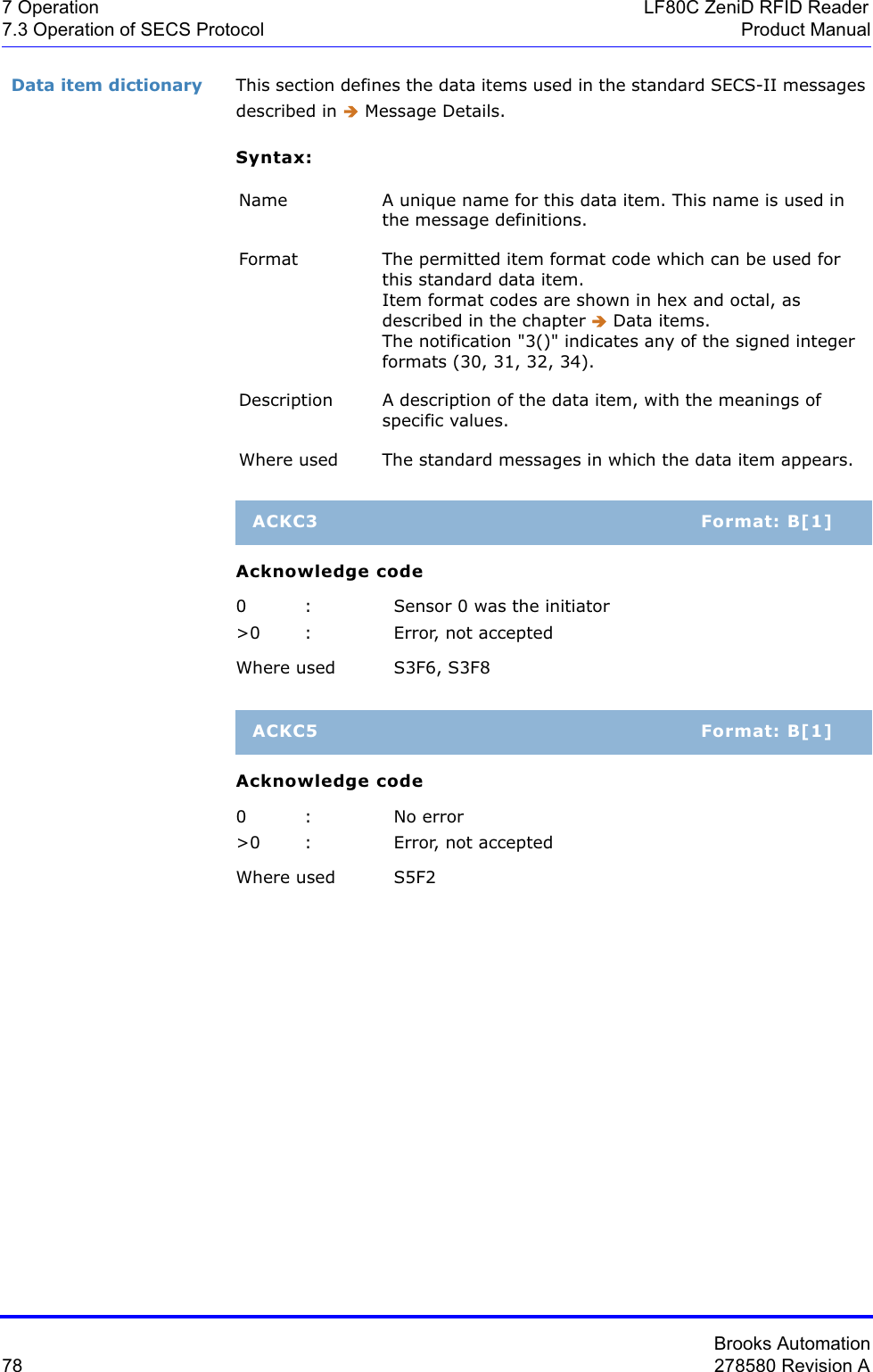 Brooks Automation78 278580 Revision A7 Operation LF80C ZeniD RFID Reader7.3 Operation of SECS Protocol Product ManualData item dictionary This section defines the data items used in the standard SECS-II messages described in Î Message Details.Syntax:Acknowledge code0 : Sensor 0 was the initiator&gt;0 : Error, not acceptedWhere used S3F6, S3F8Acknowledge code0 : No error&gt;0 : Error, not acceptedWhere used S5F2Name A unique name for this data item. This name is used in the message definitions.Format The permitted item format code which can be used for this standard data item. Item format codes are shown in hex and octal, as described in the chapter Î Data items. The notification &quot;3()&quot; indicates any of the signed integer formats (30, 31, 32, 34).Description A description of the data item, with the meanings of specific values.Where used The standard messages in which the data item appears.ACKC3 Format: B[1]ACKC5 Format: B[1]