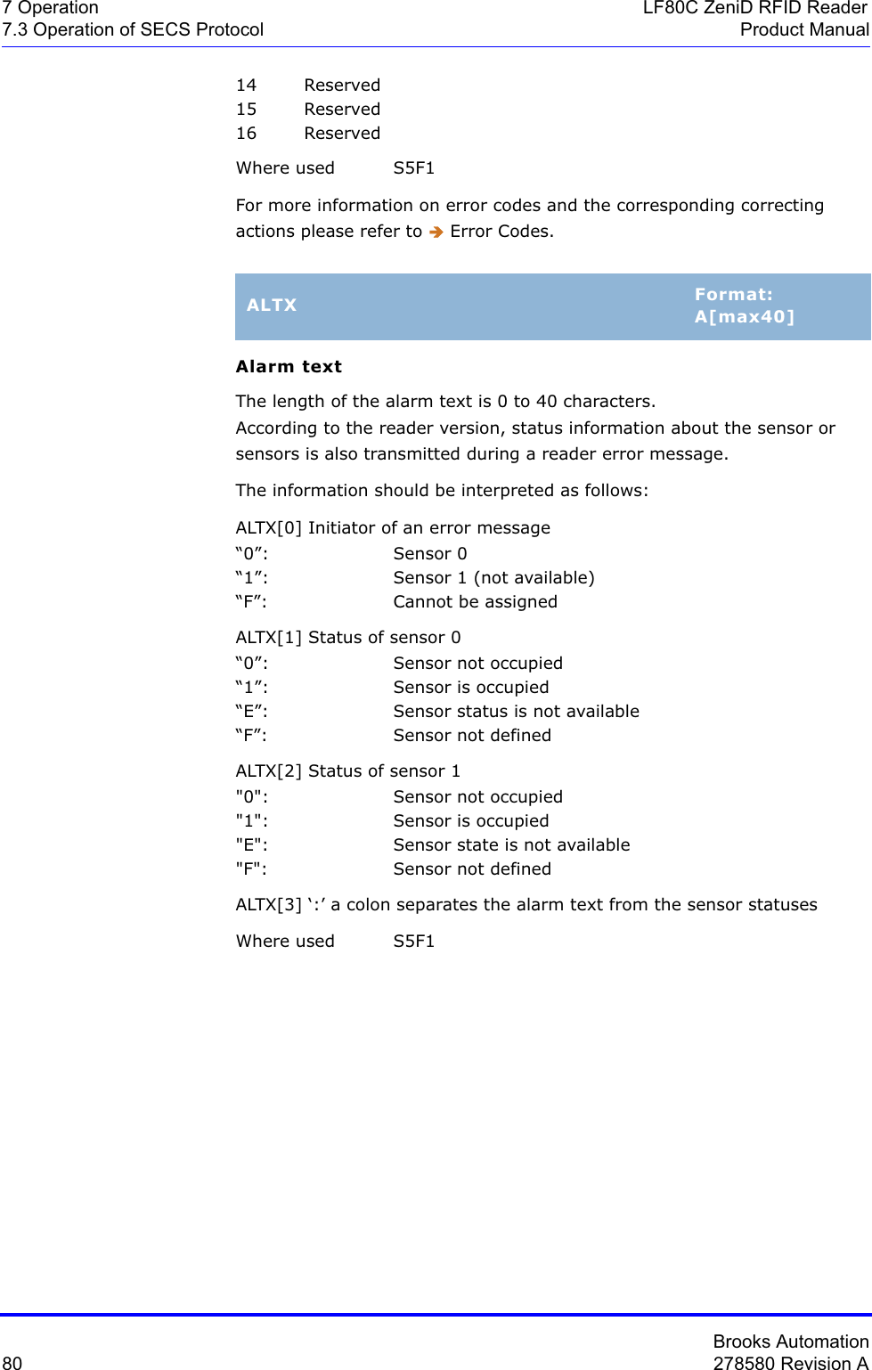 Brooks Automation80 278580 Revision A7 Operation LF80C ZeniD RFID Reader7.3 Operation of SECS Protocol Product Manual14 Reserved15 Reserved16 ReservedWhere used  S5F1For more information on error codes and the corresponding correcting actions please refer to Î Error Codes.Alarm textThe length of the alarm text is 0 to 40 characters. According to the reader version, status information about the sensor or sensors is also transmitted during a reader error message. The information should be interpreted as follows:ALTX[0] Initiator of an error message“0”: Sensor 0“1”: Sensor 1 (not available)“F”: Cannot be assignedALTX[1] Status of sensor 0“0”: Sensor not occupied“1”: Sensor is occupied“E”: Sensor status is not available“F”: Sensor not definedALTX[2] Status of sensor 1&quot;0&quot;: Sensor not occupied&quot;1&quot;: Sensor is occupied&quot;E&quot;: Sensor state is not available&quot;F&quot;: Sensor not definedALTX[3] ‘:’ a colon separates the alarm text from the sensor statusesWhere used S5F1ALTX Format:A[max40]