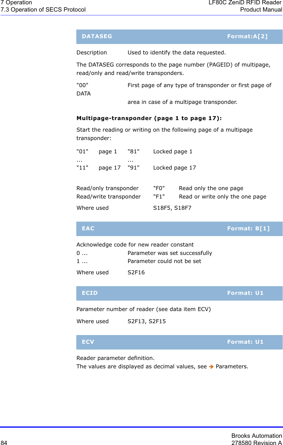 Brooks Automation84 278580 Revision A7 Operation LF80C ZeniD RFID Reader7.3 Operation of SECS Protocol Product ManualDescription  Used to identify the data requested.The DATASEG corresponds to the page number (PAGEID) of multipage, read/only and read/write transponders.&quot;00&quot;  First page of any type of transponder or first page of DATA area in case of a multipage transponder.Multipage-transponder (page 1 to page 17):Start the reading or writing on the following page of a multipage transponder:...&quot;01&quot;  page 1  &quot;81&quot;  Locked page 1... ...&quot;11&quot;  page 17  &quot;91&quot;  Locked page 17Read/only transponder &quot;F0&quot; Read only the one pageRead/write transponder  &quot;F1&quot;  Read or write only the one pageWhere used  S18F5, S18F7Acknowledge code for new reader constant0 ... Parameter was set successfully1 ... Parameter could not be setWhere used S2F16Parameter number of reader (see data item ECV)Where used S2F13, S2F15Reader parameter definition. The values are displayed as decimal values, see Î Parameters.DATASEG Format:A[2]EAC Format: B[1]ECID Format: U1ECV Format: U1